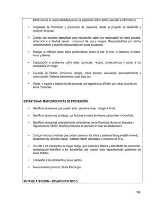 70
Adolescencia, la responsabilidad penal y la legislación sobre delitos sexuales e informáticos.
• Programas de Promoción y prevención de consumos, desde el proyecto de desarrollo y
dirección de grupo.
• Charlas con expertos específicas para estudiantes sobre uso responsable de redes sociales,
protección a a libertad sexual, consumos de spa y riesgos. Responsabilidad por ciertos
comportamiento y acciones relacionadas con estas sustancias.
• Trabajar la reflexión sobre estas problemáticas desde el arte: el cine, la literatura, el teatro.
Foros y talleres.
• Capacitación a profesores sobre estas conductas, riesgos, consecuencias y apoyo a los
estudiantes en riesgo.
• Escuelas de Padres: Consumos, riesgos, redes sociales, sexualidad, acompañamiento y
comunicación. Deberes alimenticios; buen trato, etc.
• Visitas a lugares y testimonios de personas con experiencias difíciles por haber incurrido en
estas conductas.
ESTRATEGIAS MAS ESPECIFICAS DE PREVENCIÓN:
• Identificar situaciones que pueden estar presentándose, indagar a fondo.
• Identificar situaciones de riesgo, por factores sociales, familiares, personales y homofobia.
• Identificar situaciones potencialmente vulneradores de los Derechos Humanos Sexuales y
Reproductivos. DHSR. Diseñar protocolos de atención en caso de afectaciones
• Conocer indicios o señales que pueden presentar los niños y adolescentes que estén viviendo
situaciones de violencia sexual, maltrato infantil, amenazas, o consumo de SPA.
• Vincular a los estudiantes de mayor riesgo ( por edades) a talleres y actividades de prevención,
sensibilización.Identificar a los estudiantes que pueden estar experimentado problemas en
estos ámbitos.
• Entrevistar a los estudiantes y a sus padres
• Asesoramiento personal, desde Psicología.
RUTA DE ATENCION – SITUACIONES TIPO 3.
 