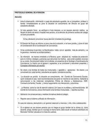 71
PROTOCOLO GENERAL DE ATENCION:
Atención:
• Ante la observación, información o queja del estudiante agredido, de un compañero, profesor o
familia: Inmediatamente se pone la situación en conocimiento del Director de grupo del
estudiante afectado.
• Si hubo agresión física: se verificará si hubo lesiones y si se requiere atención médica, se
llevará al centro de salud o hospital mas cercano, si la atención de primeros auxilios del colegio
no fuere procedente.
Si hay afectación emocional: busca atención inmediata de psicóloga.
• El Director de Grupo se informa un poco mas de la situación, si le fuere posible, y pone el caso
en consideración de la Coordinación de Convivencia.
• Si las condiciones lo permiten, la Coordinadora habla con el agredido, trata de calmarlo y se
le garantiza mantener la confidencialidad.)
• Se informará de manera inmediata a la Rectora, quien adoptará las medidas de protección
para la víctima o testigos y personas que denuncian los hechos, para evitar posibles acciones
en su contra. Se procurará hablar con el afectao, en presencia de la Sicóloga y Coordinasora de
Convivencia. Lo mismo con el agresor o agresores, si se conocieren y estuvieren presentes. (
Consignar información por escrito)
• Se citará a las familias de todos los involucrados. ( agredido y agresores). Se citarán y se
conversará con cada familia y estudiante por aparte. (constancia escrita) .
• La situación se pondrá la situación en conocimiento del Comité de Convivencia Escolar,
quien analizará el caso, hará recomendaciones de poner en marcha la ruta externa, mediante la
comunicación a las instancias competentes; Polícia de Infancia y Adolescencia, ICBF,
Comisaría de familia, Fiscalia, y hará el seguimiento a la intervención y soluciones.
• La Rectora activa la ruta de atención externa, con base en el análisis y recomendaciones del
Comité de Convivencia, previa información a las familias involucradas. ( reportes escritos).
• Aplicación de consecuencias y medidas formativas desde el colegio.
• Reporte caso al sistema unificado de información.
En caso de violencia, desnutrición o en general inatención a menores: ( niño, niña o adolescente).
• Si el agresor es una tercera persona que no integra el grupo familiar de la victima (s), como
docente, amigo, familiar que no viva bajo el mismo techo, debe acudir al Instituto colombiano de
Bienestar Familiar (ubicada en la Casa de Justicia).
 