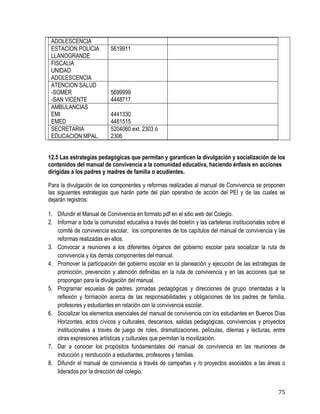 75
ADOLESCENCIA
ESTACION POLICIA
LLANOGRANDE
5619911
FISCALIA
UNIDAD
ADOLESCENCIA
ATENCION SALUD
-SOMER
-SAN VICENTE
5699999
4448717
AMBULANCIAS
EMI
EMED
4441330
4481515
SECRETARIA
EDUCACION MPAL.
5204060 ext. 2303 ó
2306
12.5 Las estrategias pedagógicas que permitan y garanticen la divulgación y socialización de los
contenidos del manual de convivencia a la comunidad educativa, haciendo énfasis en acciones
dirigidas a los padres y madres de familia o acudientes.
Para la divulgación de los componentes y reformas realizadas al manual de Convivencia se proponen
las siguientes estrategias que harán parte del plan operativo de acción del PEI y de las cuales se
dejarán registros:
1. Difundir el Manual de Convivencia en formato pdf en el sitio web del Colegio.
2. Informar a toda la comunidad educativa a través del boletín y las carteleras institucionales sobre el
comité de convivencia escolar, los componentes de los capítulos del manual de convivencia y las
reformas realizadas en ellos.
3. Convocar a reuniones a los diferentes órganos del gobierno escolar para socializar la ruta de
convivencia y los demás componentes del manual.
4. Promover la participación del gobierno escolar en la planeación y ejecución de las estrategias de
promoción, prevención y atención definidas en la ruta de convivencia y en las acciones que se
propongan para la divulgación del manual.
5. Programar escuelas de padres, jornadas pedagógicas y direcciones de grupo orientadas a la
reflexión y formación acerca de las responsabilidades y obligaciones de los padres de familia,
profesores y estudiantes en relación con la convivencia escolar.
6. Socializar los elementos esenciales del manual de convivencia con los estudiantes en Buenos Días
Horizontes, actos cívicos y culturales, descansos, salidas pedagógicas, convivencias y proyectos
institucionales a través de juego de roles, dramatizaciones, películas, dilemas y lecturas, entre
otras expresiones artísticas y culturales que permitan la movilización.
7. Dar a conocer los propósitos fundamentales del manual de convivencia en las reuniones de
inducción y reinducción a estudiantes, profesores y familias.
8. Difundir el manual de convivencia a través de campañas y /o proyectos asociados a las áreas o
liderados por la dirección del colegio.
 