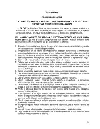76
CAPÍTULO XIIII
RÉGIMEN DISCIPLINARIO
DE LAS FALTAS, MEDIDAS FORMATIVAS Y PROCEDIMIENTOS PARA LA APLICACIÓN DE
CORRECTIVOS Y ORIENTACIONES PEDAGÓGICAS
13.1 FALTAS: Se consideran faltas los comportamientos que afectan el proceso académico, la
disciplina y/o la conducta de los estudiantes, los cuales implican el incumplimiento de los deberes
previstos este Manual. Para mayor claridad a continuación se detallan tales comportamientos.
13.1.1 COMPORTAMIENTOS QUE AFECTAN EL PROCESO ACADÉMICO Y/O DISCIPLINARIO-
FALTAS LEVES: Se trata de aquellos comportamientos que ameritan medidas formativas como
consecuencia de actos de indisciplina, los que se constituyen en falta leve:
1. Ausencia o impuntualidad en la llegada al colegio, a las clases o a cualquier actividad programada,
sin excusa justificada y presentada oportunamente.
2. Irresponsabilidad con los deberes académicos (tareas, trabajos y evaluaciones). La impuntualidad
en su presentación no podrá ser excusada sino por motivos de enfermedad o calamidad doméstica.
3. Alteración del orden y la disciplina en las actividades clases, salones, biblioteca, laboratorios y
demás dependencias del colegio, asi como en salidas y actos en los que se represente al Colegio.
4. Estar en sitios no autorizados, durante el tiempo de clases o descansos.
5. Falta de aseo y limpieza de aulas, zonas verdes, áreas de circulación y demás espacios, con
comportamientos tales como: tirar basuras al piso, no separarlas en forma adecuada, no recoger
desperdicios y elementos de las mesas, dejar sucios y desordenados los salones o demás
espacios del Colegio.
6. Escribir o rayar sobre las paredes, mesas o sillas y realizar acciones antihigiénicas en los baños.
7. Usar el uniforme de forma inadecuda, esto es, cuando los componentes del mismo o los accesorios
no se ajustan a los parámetros indicados en este Manual.
8. Usar el uniforme del Colegio en sitios públicos como bares, tabernas y similares.
9. Utilizar vocabulario vulgar; tratar de manera descortes o irrespetuosa a compañeros,
educadores, directivos y cualquier miembro de la comunidad.
10. Las manifestaciones afectivas físicas entre parejas, que no se ajusten a las pautas indicadas por el
colegio, al igual que actitudes o posturas inapropiadas en los grupos de diferentes sexos.
11. Afectar el adecuado desarrollo de las clases, con acciones como llegadas tarde, indisciplina,
irrespeto y/o interrupciones.
12. El incumplimiento de las reglas definidas para las evaluaciones, tales como hablar durante las
mismas o compartir información con los compañeros, siempre y cuando no se constituya en fraude,
caso en el cual la falta será considerada como grave. .
13. Difundir o propiciar en el colegio cualquier género de propaganda o proselitismo político o religioso
que contraríe su misión.
14. Incumplir las reglas y normas sobre uso de dispositivos electrónicos, uso de internet y política uso
de TICs.
15. Incumplir normas sobre seguridad y mantenimiento de laboratorios y sala de informática.
16. Llegar tarde a la bahía a la hora de la salida, de tal manera que retrase su flujo normal y/o, hacer
uso de un transporte diferente al asignado.
 