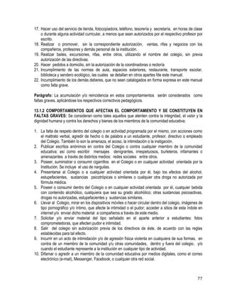 77
17. Hacer uso del servicio de tienda, fotocopiadora, teléfono, tesorería y secretaría, en horas de clase
o durante alguna actividad curricular, a menos que sean autorizados por el respectivo profesor por
escrito.
18. Realizar o promover, sin la correspondiente autorización, ventas, rifas y negocios con los
compañeros, profesores y demás personal de la institución.
19. Realizar bailes, excursiones, rifas, entre otros, utilizando el nombre del colegio, sin previa
autorización de las directivas.
20. Hacer pedidos a domicilio, sin la autorización de la coordinadoras o rectoría
21. Incumplimiento de las normas de aula, espacios exteriores, restaurante, transporte escolar,
biblioteca y sendero ecológico, las cuales se detallan en otros apartes fde este manual.
22. Incumplimiento de los demás deberes, que no sean catalogados en forma expresa en este manual
como falta grave.
Parágrafo: La acumulación y/o reincidencia en estos comportamientos serán considerados como
faltas graves, aplicándose los respectivos correctivos pedagógicos.
13.1.2 COMPORTAMIENTOS QUE AFECTAN EL COMPORTAMIENTO Y SE CONSTITUYEN EN
FALTAS GRAVES: Se consideran como tales aquellos que atenten contra la integridad, el valor y la
dignidad humana y contra los derechos y bienes de los miembros de la comunidad educativa:
1. La falta de respeto dentro del colegio o en actividad programada por el mismo, con acciones como
el maltrato verbal, agredir de hecho o de palabra a un estudiante, profesor, directivo o empleado
del Colegio. También lo son la amenaza, el acoso, la intimidación o la instigación.
2. Publicar escritos anónimos en contra del Colegio o contra cualquier miembro de la comunidad
educativa; así como escribir mensajes denigrantes, irrespetuosos, burleteros, infamantes o
amenazantes a través de distintos medios: redes sociales entre otros.
3. Poseer, suministrar o consumir cigarrillos en el Colegio o en cualquier actividad orientada por la
Institución. Se incluye el uso de narguilas.
4. Presentarse al Colegio o a cualquier actividad orientada por él, bajo los efectos del alcohol,
estupefacientes, sustancias psicotrópicas o similares o cualquier otra droga no autorizada por
fórmula médica.
5. Poseer o consumir dentro del Colegio o en cualquier actividad orientada por él, cualquier bebida
con contenido alcohólico, cualquiera que sea su grado alcohólico; otras sustancias psicoactivas,
drogas no autorizadas, estupefacientes y sustancias similares.
6. Llevar al Colegio, mirar en los dispositivos móviles o hacer circular dentro del colegio, imágenes de
tipo pornográfico y/o íntimo, que afecte la intimidad o el pudor; acceder a sitios de esta índole en
internet y/o enviar dicho material a compañeros a través de este medio.
7. Solicitar y/o enviar material del tipo señalado en el aparte anterior a estudiantes: fotos
comprometedoras, que afecten pudor e intimidad.
8. Salir del colegio sin autorización previa de los directivos de éste, de acuerdo con las reglas
establecidas para tal efecto.
9. Incurrir en un acto de intimidación y/o de agresión física violenta en cualquiera de sus formas, en
contra de un miembro de la comunidad y/u otras comunidades, dentro y fuera del colegio, y/o
cuando el estudiante represente a la institución en cualquier tipo de actividad.
10. Difamar o agredir a un miembro de la comunidad educativa por medios digitales, como el correo
electrónico (e-mail), Messenger, Facebook, o cualquier otra red social.
 