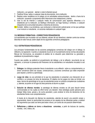79
institución, y en general, atentar o violar la libertad sexual.
7. Falsificar firmas, sellos o cualquier clase de documentos de la institución. 
8. Realizar actos vandálicos en el colegio y/o en actividades extracurriculares, dentro o fuera de la
institución, causando o propiciando daño intencional a las instalaciones y bienes. 
9. Usar la red de Internet o cualquier medio de comunicación para aspectos diferentes a lo
establecido por la institución, se falsifique información, se haga hacking o similares, o cualquier
integrante de la comunidad educativa o derechos de terceros.
10. Cometer delitos o sus tentativas, que conduzcan a intervención judicial penal, en los que participe
o se involucre un estudiante, en acciones realizadas en cualquier lugar.
13.2 MEDIDAS FORMATIVAS - CORRECTIVOS PEDAGÓGICOS
Los estudiantes que incumplan con sus deberes, abusen de sus derechos o atenten contra las normas
descritas en este manual, serán objeto de los siguientes correctivos pedagógicos:
13.2.1 ESTRATEGIAS PEDAGÓGICAS:
Los principios fundamentales de las acciones pedagógicas correctivas del colegio son el diálogo, la
reflexión y la reparación. Cuando un estudiante incurra en el incumplimiento de las normas del presente
Manual de Convivencia, se procederá al análisis de la situación para determinar su gravedad y
establecer el procedimiento a seguir.
Cuando sea posible, se preferirá el procedimiento del diálogo y de la reflexión, recurriendo de ser
necesario, a convocar la presencia del Personero de los estudiantes si el estudiante vinculado lo soli
cita.
1. Diálogos: los diálogos pretenden llevar al estudiante a una reflexión sobre su comportamiento y a
tomar conciencia sobre las causas, consecuencias y acciones correctivas que debe emprender
para reparar y centrar su aprendizaje.
2. Juego de roles: es una actividad en la que los estudiantes re presentan una interacción de un
conflicto o un proceso de toma de decisiones. El objetivo de los juegos de roles es brindar una
expe- riencia de aprendizaje en la que los estudiantes ponen en práctica competencias ciudadanas
y, además, se ponen en el lugar de otras personas al asumir su papel.
3. Solución de dilemas morales: la estrategia de dilemas morales es útil para discutir temas
controversiales en los cuales es difícil tomar una decisión. Esta estrategia puede aplicarse para
trabajar faltas leves, graves y de suma gravedad y para analizar la toma de decisiones de los
estudiantes frente a sus comportamientos.
A través de la discusión de dilemas los estudiantes, además de asumir una posición propia y
argumentarla, tienen la oportunidad de ponerse en los zapatos de las diferentes partes y analizar
los argumentos que cada una tiene para estar a favor y en contra de una posición determinada.
4. Reflexiones y talleres en torno a situaciones concretas, a partir de lecturas de cuentos,
novelas, cine, videos, etc.
 