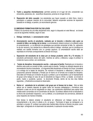 80
5. Teatro y pequeñas dramatizaciones: permiten ponerse en el lugar del otro, comprender sus
emociones, posiciones, etc. escenificar situaciones, ponerse en el lugar del otro.
6. Reparación del daño causado: Los estudiantes que hayan causado un daño físico, moral o
psicológico a cualquier miembro de la comunidad, deberán emprender acciones de reparación
basadas en el diálogo, el perdón y la reconciliación genuina.
3.2.2MEDIDAS FORMATIVAS POR FALTAS LEVES
Frente a la ocurrencia de una falta disciplinaria leve, según lo dispuesto en este Manual, se tomará
una de las siguientes medidas, según el caso:
a. Diálogo individual y / o amonestación verbal.
b. Amonestación escrita al estudiante, realizada por el docente o directivo ante quien se
cometió la falta o es testigo de la misma: La amonestación deberá conducir a la reflexión sobre
el comportamiento y a la definición de estrategias que permitan enmendar la falta. Su aplicación
ha de ser racional y con claridad de su diferencia sobre el diálogo individual, que no constituye en
realidad una medida formativa sino un consejo oportuno. La amonestación escrita debe ser
reportada en el formato correspondiente al Director de Grupo.
c. Separación del estudiante de la clase por un tiempo prudente: entre 10 y 15 minutos. El
estudiante permanecerá afuera del salón, mientras se calma y reflexiona. Luego el profesor lo
invitará de nuevo a entrar, con condiciones .
d. Tarjeta de disciplina: Amonestación escrita – nota para la familia: Realizada por el docente o
directivo ante quien se cometió la falta, cuando esta lo amerite. También es utilizada después de la
amonestación escrita al estudiante, a la siguiente falta disciplinaria el Director de Grupo procederá
a la entrega de la tarjeta de disciplina. Se motivará al estudiante a reflexionar y elaborar un
compromiso personal redactado y firmado por él mismo en el formato de la tarjeta de disciplina.
Ésta debe ser firmada por el director de grupo o profesor y por el estudiante o por el representante
de grupo como testigo en caso de que el estudiante se niegue a firmar. La tarjeta se enviará al
padre, madre o acudiente, quienes la devolverán firmada, dentro de los dos días hábiles
siguientes, y finalmente se anexará al observador.
e. Retirar al estudiante de la actividad o del grupo por el tiempo de la clase: Sólo se debe
aplicar por el maestro después de agotar todos los recursos pedagógicos y formativos para
mantener a cada uno de los estudiantes en clase. Las condiciones especificas para aplicar esta
medida serán convenidas con el Coordinador de Sección. El profesor deberá enviar al estudiante a
la oficina del coordinador respectivo, o en su defecto, a la coordinación de convivencia, dándole el
aviso respectivo de manera inmediata.
Este tiempo lo deberá emplear el estudiante en reflexionar y/o trabajar acerca de su
comportamiento y de cómo lo afecta a él y al grupo.). Terminado el lapso se reintegrará a la
actividad o al grupo. El profesor que aplica esta medida debe informar al director de grupo, quien
debe dejar consignada en el observador del estudiante, la aplicación de esta medida.
 