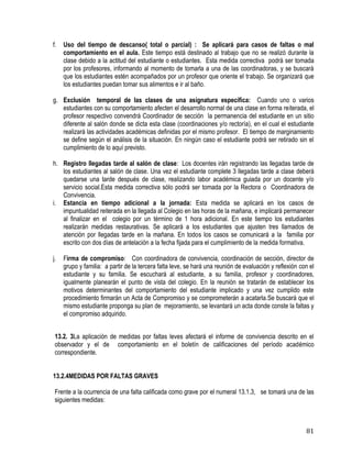 81
f. Uso del tiempo de descanso( total o parcial) : Se aplicará para casos de faltas o mal
comportamiento en el aula. Este tiempo está destinado al trabajo que no se realizó durante la
clase debido a la actitud del estudiante o estudiantes. Esta medida correctiva podrá ser tomada
por los profesores, informando al momento de tomarla a una de las coordinadoras, y se buscará
que los estudiantes estén acompañados por un profesor que oriente el trabajo. Se organizará que
los estudiantes puedan tomar sus alimentos e ir al baño.
g. Exclusión temporal de las clases de una asignatura específica: Cuando uno o varios
estudiantes con su comportamiento afecten el desarrollo normal de una clase en forma reiterada, el
profesor respectivo convendrá Coordinador de sección la permanencia del estudiante en un sitio
diferente al salón donde se dicta esta clase (coordinaciones y/o rectoría), en el cual el estudiante
realizará las actividades académicas definidas por el mismo profesor. El tiempo de marginamiento
se define según el análisis de la situación. En ningún caso el estudiante podrá ser retirado sin el
cumplimiento de lo aquí previsto.
h. Registro llegadas tarde al salón de clase:  Los docentes irán registrando las llegadas tarde de
los estudiantes al salón de clase. Una vez el estudiante complete 3 llegadas tarde a clase deberá
quedarse una tarde después de clase, realizando labor académica guiada por un docente y/o
servicio social.Esta medida correctiva sólo podrá ser tomada por la Rectora o Coordinadora de
Convivencia.
i. Estancia en tiempo adicional a la jornada: Esta medida se aplicará en los casos de
impuntualidad reiterada en la llegada al Colegio en las horas de la mañana, e implicará permanecer
al finalizar en el colegio por un término de 1 hora adicional. En este tiempo los estudiantes
realizarán medidas restaurativas. Se aplicará a los estudiantes que ajusten tres llamados de
atención por llegadas tarde en la mañana. En todos los casos se comunicará a la familia por
escrito con dos días de antelación a la fecha fijada para el cumplimiento de la medida formativa.
j. Firma de compromiso: Con coordinadora de convivencia, coordinación de sección, director de
grupo y familia: a partir de la tercera falta leve, se hará una reunión de evaluación y reflexión con el
estudiante y su familia. Se escuchará al estudiante, a su familia, profesor y coordinadores,
igualmente planearán el punto de vista del colegio. En la reunión se tratarán de establecer los
motivos determinantes del comportamiento del estudiante implicado y una vez cumplido este
procedimiento firmarán un Acta de Compromiso y se comprometerán a acatarla.Se buscará que el
mismo estudiante proponga su plan de mejoramiento, se levantará un acta donde conste la faltas y
el compromiso adquirido.
13.2. 3La aplicación de medidas por faltas leves afectará el informe de convivencia descrito en el
observador y el de comportamiento en el boletín de calificaciones del período académico
correspondiente.
13.2.4MEDIDAS POR FALTAS GRAVES
Frente a la ocurrencia de una falta calificada como grave por el numeral 13.1.3, se tomará una de las
siguientes medidas:
 