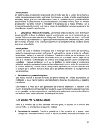 83
Debido proceso:
En todos los casos el estudiante comparecerá ante el Rector para dar la versión de los hechos y
realizar los descargos que considere pertinentes. A continuación se citará a la familia, se verificarán las
versiones y testigos, y se escuchará al Personero. Cuando se considere que por la gravedad de la falta
es conveniente, se citará al Comité de Convivencia Escolar, y/o Consejo Directivo, según sea del caso.
El estudiante y su familia recibirán la notificación de la aplicación de la medida formativa, con la
entrega de la resolución rectoral, en la cual se indicará la posibilidad de interponer recursos ante del
mismo Rector o ante el Consejo Directivo.
c. Compromiso - Matrícula Condicional.- La matrícula condicional es una acción de formación
tomada con el fin de llevar al estudiante a asumir un compromiso serio con el cumplimiento de sus
deberes. Se impone en casos reiterados de faltas graves. Puede ser impuesta por el rector o el Comité
de Convivencia según sea el caso. La vigencia de la matrícula condicional será analizada por el Comité
de Convivencia al finalizar el año escolar para determinar si el comportamiento del estudiante amerita
su prórroga o cancelación.
Debido proceso:
En todos los casos el estudiante comparecerá ante el Rector para dar la versión de los hechos y
realizar los descargos que considere pertinentes. A continuación se citará a la familia, se verificarán
las versiones y testigos, y se escuchará al Personero. Cuando se considere que por la gravedad de la
falta es conveniente, se citará al Comité de Convivencia Escolar, y/o Consejo Directivo, según sea del
caso. Si el estudiante y su familia optan por continuar en el colegio, deberán suscribir un compromiso
pedagógico – matrícula condicional, en el que se detallarán los compromisos de mejoramiento
actitudinal, académico y emocional que asumen tanto el estudiante como su familia. En el compromiso
se indicarán las fechas y forma de hacer el correspondiente seguimiento, así como la consecuencia de
no cumplirlo por la comisión de nuevas faltas graves por partedel estudiante o el incumplimiento de
sus compromisos.
d. Pérdida del cupo para el año siguiente:
Esta medida requiere la decisión del Rector con previo concepto del consejo de profesores. La
medida sólo se puede imponer luego de haber escuchado los descargos del estudiante y de los padres
o acudientes.
Esta medida es el reflejo de un caso generalizado de la falta de adaptación a la institución y una
muestra de completa indisciplina por parte del estudiante, cuyas manifestaciones aparecen registradas
en su observador, con los comportamientos, tratamientos y de resultados de cada correctivo utilizado y
con las firmas de los padres de familia o acudiente y del estudiante.
13.2.5 MEDIDAS POR FALTAS MUY GRAVES
Frente a la ocurrencia de una falta calificada como muy grave, de acuerdo con lo indicado enel
numeral 13.1.3, se tomará una de las siguientes medidas:
1. Cancelación de matrícula: Cuando la gravedad de la falta cometida así lo amerite, previo
concepto del Comité de Convivencia Escolar, el Rector procederá a la cancelación inmediata de la
 