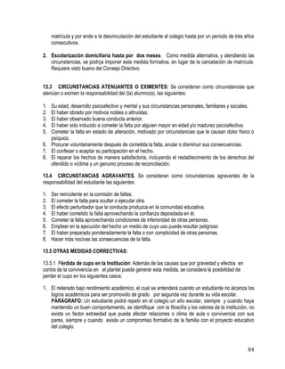 84
matrícula y por ende a la desvinculación del estudiante al colegio hasta por un período de tres años
consecutivos.
2. Escolarización domiciliaria hasta por dos meses. Como medida alternativa, y atendiendo las
circunstancias, se podrça imponer esta medida formativa, en lugar de la cancelación de matrícula.
Requiere visto bueno del Consejo Directivo.
13.3 CIRCUNSTANCIAS ATENUANTES O EXIMENTES: Se consideran como circunstancias que
atenúan o eximen la responsabilidad del (la) alumno(a), las siguientes:
1. Su edad, desarrollo psicoafectivo y mental y sus circunstancias personales, familiares y sociales.
2. El haber obrado por motivos nobles o altruistas.
3. El haber observado buena conducta anterior.
4. El haber sido inducido a cometer la falta por alguien mayor en edad y/o madurez psicoafectiva.
5. Cometer la falta en estado de alteración, motivado por circunstancias que le causan dolor físico o
psíquico.
6. Procurar voluntariamente después de cometida la falta, anular o disminuir sus consecuencias.
7. El confesar o aceptar su participación en el hecho.
8. El reparar los hechos de manera satisfactoria, incluyendo el restablecimiento de los derechos del
ofendido o víctima y un genuino proceso de reconciliación.
13.4 CIRCUNSTANCIAS AGRAVANTES. Se consideran como circunstancias agravantes de la
responsabilidad del estudiante las siguientes:
1. Ser reincidente en la comisión de faltas.
2. El cometer la falta para ocultar o ejecutar otra.
3. El efecto perturbador que la conducta produzca en la comunidad educativa.
4. El haber cometido la falta aprovechando la confianza depositada en él.
5. Cometer la falta aprovechando condiciones de inferioridad de otras personas.
6. Emplear en la ejecución del hecho un medio de cuyo uso puede resultar peligroso
7. El haber preparado ponderadamente la falta o con complicidad de otras personas.
8. Hacer más nocivas las consecuencias de la falta.
13.5 OTRAS MEDIDAS CORRECTIVAS:
13.5.1 Pérdida de cupo en la Institución: Además de las causas que por gravedad y efectos en
contra de la convivencia en el plantel puede generar esta medida, se considera la posibilidad de
perder el cupo en los siguientes casos:
1. El reiterado bajo rendimiento académico, el cual se entenderá cuando un estudiante no alcanza los
logros académicos para ser promovido de grado por segunda vez durante su vida escolar.
PARÁGRAFO: Un estudiante podrá repetir en el colegio un año escolar, siempre y cuando haya
mantenido un buen comportamiento, se identifique con la filosofía y los valores de la institución, no
exista un factor extraedad que pueda afectar relaciones o clima de aula o convivencia con sus
pares, siempre y cuando exista un compromiso formativo de la familia con el proyecto educativo
del colegio.
 