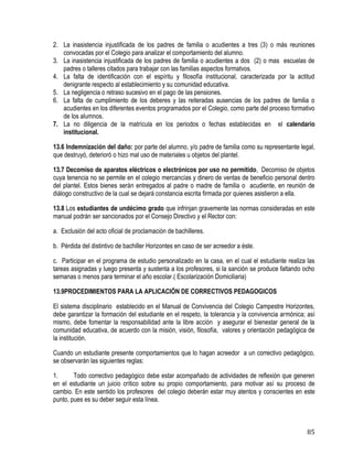 85
2. La inasistencia injustificada de los padres de familia o acudientes a tres (3) o más reuniones
convocadas por el Colegio para analizar el comportamiento del alumno.
3. La inasistencia injustificada de los padres de familia o acudientes a dos (2) o mas escuelas de
padres o talleres citados para trabajar con las familias aspectos formatvos.
4. La falta de identificación con el espíritu y filosofía institucional, caracterizada por la actitud
denigrante respecto al establecimiento y su comunidad educativa.
5. La negligencia o retraso sucesivo en el pago de las pensiones.
6. La falta de cumplimiento de los deberes y las reiteradas ausencias de los padres de familia o
acudientes en los diferentes eventos programados por el Colegio, como parte del proceso formativo
de los alumnos.
7. La no diligencia de la matrícula en los periodos o fechas establecidas en el calendario
institucional.
13.6 Indemnización del daño: por parte del alumno, y/o padre de familia como su representante legal,
que destruyó, deterioró o hizo mal uso de materiales u objetos del plantel.
13.7 Decomiso de aparatos eléctricos o electrónicos por uso no permitido, Decomiso de objetos
cuya tenencia no se permite en el colegio mercancías y dinero de ventas de beneficio personal dentro
del plantel. Estos bienes serán entregados al padre o madre de familia o acudiente, en reunión de
diálogo constructivo de la cual se dejará constancia escrita firmada por quienes asistieron a ella.
13.8 Los estudiantes de undécimo grado que infrinjan gravemente las normas consideradas en este
manual podrán ser sancionados por el Consejo Directivo y el Rector con:
a. Exclusión del acto oficial de proclamación de bachilleres.
b. Pérdida del distintivo de bachiller Horizontes en caso de ser acreedor a éste.
c. Participar en el programa de estudio personalizado en la casa, en el cual el estudiante realiza las
tareas asignadas y luego presenta y sustenta a los profesores, si la sanción se produce faltando ocho
semanas o menos para terminar el año escolar.( Escolarización Domiciliaria)
13.9PROCEDIMIENTOS PARA LA APLICACIÓN DE CORRECTIVOS PEDAGOGICOS
El sistema disciplinario establecido en el Manual de Convivencia del Colegio Campestre Horizontes,
debe garantizar la formación del estudiante en el respeto, la tolerancia y la convivencia armónica; así
mismo, debe fomentar la responsabilidad ante la libre acción y asegurar el bienestar general de la
comunidad educativa, de acuerdo con la misión, visión, filosofía, valores y orientación pedagógica de
la institución.
Cuando un estudiante presente comportamientos que lo hagan acreedor a un correctivo pedagógico,
se observarán las siguientes reglas:
1. Todo correctivo pedagógico debe estar acompañado de actividades de reflexión que generen
en el estudiante un juicio crítico sobre su propio comportamiento, para motivar así su proceso de
cambio. En este sentido los profesores del colegio deberán estar muy atentos y conscientes en este
punto, pues es su deber seguir esta línea.
 