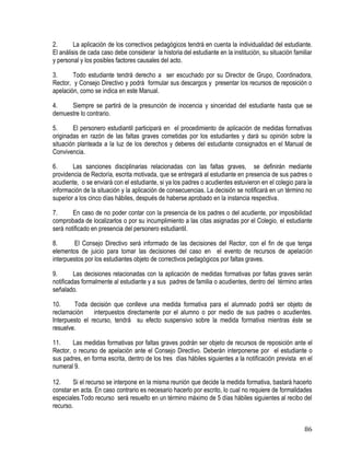 86
2. La aplicación de los correctivos pedagógicos tendrá en cuenta la individualidad del estudiante.
El análisis de cada caso debe considerar la historia del estudiante en la institución, su situación familiar
y personal y los posibles factores causales del acto.
3. Todo estudiante tendrá derecho a ser escuchado por su Director de Grupo, Coordinadora,
Rector, y Consejo Directivo y podrá formular sus descargos y presentar los recursos de reposición o
apelación, como se indica en este Manual.
4. Siempre se partirá de la presunción de inocencia y sinceridad del estudiante hasta que se
demuestre lo contrario.
5. El personero estudiantil participará en el procedimiento de aplicación de medidas formativas
originadas en razón de las faltas graves cometidas por los estudiantes y dará su opinión sobre la
situación planteada a la luz de los derechos y deberes del estudiante consignados en el Manual de
Convivencia.
6. Las sanciones disciplinarias relacionadas con las faltas graves, se definirán mediante
providencia de Rectoría, escrita motivada, que se entregará al estudiante en presencia de sus padres o
acudiente, o se enviará con el estudiante, si ya los padres o acudientes estuvieron en el colegio para la
información de la situación y la aplicación de consecuencias. La decisión se notificará en un término no
superior a los cinco días hábiles, después de haberse aprobado en la instancia respectiva.
7. En caso de no poder contar con la presencia de los padres o del acudiente, por imposibilidad
comprobada de localizarlos o por su incumplimiento a las citas asignadas por el Colegio, el estudiante
será notificado en presencia del personero estudiantil.
8. El Consejo Directivo será informado de las decisiones del Rector, con el fin de que tenga
elementos de juicio para tomar las decisiones del caso en el evento de recursos de apelación
interpuestos por los estudiantes objeto de correctivos pedagógicos por faltas graves.
9. Las decisiones relacionadas con la aplicación de medidas formativas por faltas graves serán
notificadas formalmente al estudiante y a sus padres de familia o acudientes, dentro del término antes
señalado.
10. Toda decisión que conlleve una medida formativa para el alumnado podrá ser objeto de
reclamación interpuestos directamente por el alumno o por medio de sus padres o acudientes.
Interpuesto el recurso, tendrá su efecto suspensivo sobre la medida formativa mientras éste se
resuelve.
11. Las medidas formativas por faltas graves podrán ser objeto de recursos de reposición ante el
Rector, o recurso de apelación ante el Consejo Directivo. Deberán interponerse por el estudiante o
sus padres, en forma escrita, dentro de los tres días hábiles siguientes a la notificación prevista en el
numeral 9.
12. Si el recurso se interpone en la misma reunión que decide la medida formativa, bastará hacerlo
constar en acta. En caso contrario es necesario hacerlo por escrito, lo cual no requiere de formalidades
especiales.Todo recurso será resuelto en un término máximo de 5 días hábiles siguientes al recibo del
recurso.
 