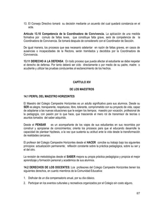 87
13. El Consejo Directivo tomará su decisión mediante un acuerdo del cual quedará constancia en el
acta.
Artículo 13.10 Competencia de la Coordinadora de Convivencia. La aplicación de una medida
formativa por cúmulo de faltas leves, que constituye falta grave, será de competencia de la
Coordinadora de Convivencia. Se tomará después de considerarlo con el Coordinador de Sección.
De igual manera, los procesos que sea necesario adelantar en razón de faltas graves, en casos de
ausencias o incapacidades de la Rectora, serán tramitados y decididos por la Coordinadora de
Convivencia.
13.11 DERECHO A LA DEFENSA: En todo proceso que pueda afectar al estudiante se debe respetar
el derecho de defensa. Por tanto deberá ser oído directamente o por medio de su padre, madre o
acudiente y utilizar las pruebas conducentes al esclarecimiento de los hechos.
CAPÍTULO XIV
DE LOS MAESTROS
14.1 PERFIL DEL MAESTRO HORIZONTES
El Maestro del Colegio Campestre Horizontes es un adulto significativo para sus alumnos. Desde su
SER es alegre, transparente, respetuoso, libre, tolerante, comprometido con su proyecto de vida, capaz
de adaptarse a las nuevas situaciones que le exigen los tiempos; maestro por vocación, profesional de
la pedagogía, con pasión por lo que hace, que trasciende el mero rol de transmisor de teorías o
asuntos tomados del saber adquirido.
Desde el PENSAR es un acompañante de los viajes de sus estudiantes en sus recorridos por
construir y apropiarse de conocimientos; orienta los procesos para que el educando desarrolle la
capacidad de plantear hipótesis, a la vez que sustenta su actitud ante la vida desde la transformación
de realidades cercanas.
El profesor del Colegio Campestre Horizontes desde el HACER concibe su trabajo bajo los siguientes
principios: actualización permanente; reflexión constante sobre la práctica pedagógica, sobre su ser y
el del otro.
La revisión de metodologías desde el SABER mejora su propia práctica pedagógica y propicia el mejor
aprendizaje y formación personal y académica de sus alumnos.
14.2 DERECHOS DE LOS DOCENTES: Los profesores del Colegio Campestre Horizontes tienen los
siguientes derechos, en cuanto miembros de la Comunidad Educativa:
1. Disfrutar de un día compensatorio anual, por su día clásico.
2. Participar en los eventos culturales y recreativos organizados por el Colegio sin costo alguno.
 