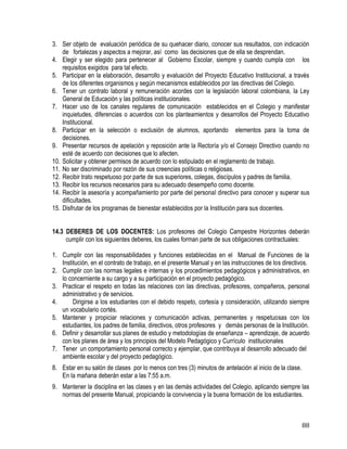 88
3. Ser objeto de evaluación periódica de su quehacer diario, conocer sus resultados, con indicación
de fortalezas y aspectos a mejorar, así como las decisiones que de ella se desprendan.
4. Elegir y ser elegido para pertenecer al Gobierno Escolar, siempre y cuando cumpla con los
requisitos exigidos para tal efecto.
5. Participar en la elaboración, desarrollo y evaluación del Proyecto Educativo Institucional, a través
de los diferentes organismos y según mecanismos establecidos por las directivas del Colegio.
6. Tener un contrato laboral y remuneración acordes con la legislación laboral colombiana, la Ley
General de Educación y las políticas institucionales.
7. Hacer uso de los canales regulares de comunicación establecidos en el Colegio y manifestar
inquietudes, diferencias o acuerdos con los planteamientos y desarrollos del Proyecto Educativo
Institucional.
8. Participar en la selección o exclusión de alumnos, aportando elementos para la toma de
decisiones.
9. Presentar recursos de apelación y reposición ante la Rectoría y/o el Consejo Directivo cuando no
esté de acuerdo con decisiones que lo afecten.
10. Solicitar y obtener permisos de acuerdo con lo estipulado en el reglamento de trabajo.
11. No ser discriminado por razón de sus creencias políticas o religiosas.
12. Recibir trato respetuoso por parte de sus superiores, colegas, discípulos y padres de familia.
13. Recibir los recursos necesarios para su adecuado desempeño como docente.
14. Recibir la asesoría y acompañamiento por parte del personal directivo para conocer y superar sus
dificultades.
15. Disfrutar de los programas de bienestar establecidos por la Institución para sus docentes.
14.3 DEBERES DE LOS DOCENTES: Los profesores del Colegio Campestre Horizontes deberán
cumplir con los siguientes deberes, los cuales forman parte de sus obligaciones contractuales:
1. Cumplir con las responsabilidades y funciones establecidas en el Manual de Funciones de la
Institución, en el contrato de trabajo, en el presente Manual y en las instrucciones de los directivos.
2. Cumplir con las normas legales e internas y los procedimientos pedagógicos y administrativos, en
lo concerniente a su cargo y a su participación en el proyecto pedagógico.
3. Practicar el respeto en todas las relaciones con las directivas, profesores, compañeros, personal
administrativo y de servicios.
4. Dirigirse a los estudiantes con el debido respeto, cortesía y consideración, utilizando siempre
un vocabulario cortés.
5. Mantener y propiciar relaciones y comunicación activas, permanentes y respetuosas con los
estudiantes, los padres de familia, directivos, otros profesores y demás personas de la Institución.
6. Definir y desarrollar sus planes de estudio y metodologías de enseñanza – aprendizaje, de acuerdo
con los planes de área y los principios del Modelo Pedagógico y Currículo institucionales
7. Tener un comportamiento personal correcto y ejemplar, que contribuya al desarrollo adecuado del
ambiente escolar y del proyecto pedagógico.
8. Estar en su salón de clases por lo menos con tres (3) minutos de antelación al inicio de la clase.
En la mañana deberán estar a las 7:55 a.m.
9. Mantener la disciplina en las clases y en las demás actividades del Colegio, aplicando siempre las
normas del presente Manual, propiciando la convivencia y la buena formación de los estudiantes.
 