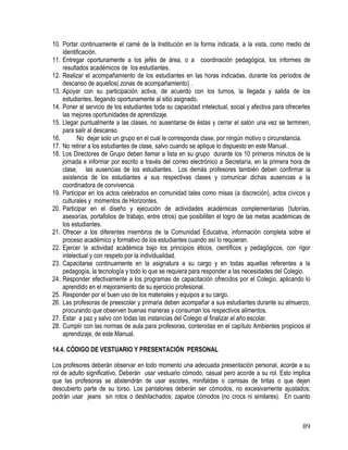 89
10. Portar continuamente el carné de la Institución en la forma indicada, a la vista, como medio de
identificación.
11. Entregar oportunamente a los jefés de área, o a coordinación pedagógica, los informes de
resultados académicos de los estudiantes.
12. Realizar el acompañamiento de los estudiantes en las horas indicadas, durante los períodos de
descanso de aquellos( zonas de acompañamiento) .
13. Apoyar con su participación activa, de acuerdo con los turnos, la llegada y salida de los
estudiantes, llegando oportunamente al sitio asignado.
14. Poner al servicio de los estudiantes toda su capacidad intelectual, social y afectiva para ofrecerles
las mejores oportunidades de aprendizaje.
15. Llegar puntualmente a las clases, no ausentarse de éstas y cerrar el salón una vez se terminen,
para salir al descanso.
16. No dejar solo un grupo en el cual le corresponda clase, por ningún motivo o circunstancia.
17. No retirar a los estudiantes de clase, salvo cuando se aplique lo dispuesto en este Manual.
18. Los Directores de Grupo deben llamar a lista en su grupo durante los 10 primeros minutos de la
jornada e informar por escrito a través del correo electrónico a Secretaría, en la primera hora de
clase, las ausencias de los estudiantes. Los demás profesores también deben confirmar la
asistencia de los estudiantes a sus respectivas clases y comunicar dichas ausencias a la
coordinadora de convivencia.
19. Participar en los actos celebrados en comunidad tales como misas (a discreción), actos cívicos y
culturales y momentos de Horizontes.
20. Participar en el diseño y ejecución de actividades académicas complementarias (tutorías,
asesorías, portafolios de trabajo, entre otros) que posibiliten el logro de las metas académicas de
los estudiantes.
21. Ofrecer a los diferentes miembros de la Comunidad Educativa, información completa sobre el
proceso académico y formativo de los estudiantes cuando así lo requieran.
22. Ejercer la actividad académica bajo los principios éticos, científicos y pedagógicos, con rigor
intelectual y con respeto por la individualidad.
23. Capacitarse continuamente en la asignatura a su cargo y en todas aquellas referentes a la
pedagogía, la tecnología y todo lo que se requiera para responder a las necesidades del Colegio.
24. Responder efectivamente a los programas de capacitación ofrecidos por el Colegio, aplicando lo
aprendido en el mejoramiento de su ejercicio profesional.
25. Responder por el buen uso de los materiales y equipos a su cargo.
26. Las profesoras de preescolar y primaria deben acompañar a sus estudiantes durante su almuerzo,
procurando que observen buenas maneras y consuman los respectivos alimentos.
27. Estar a paz y salvo con todas las instancias del Colegio al finalizar el año escolar.
28. Cumplir con las normas de aula para profesoras, contenidas en el capítulo Ambientes propicios al
aprendizaje, de este Manual.
14.4. CÓDIGO DE VESTUARIO Y PRESENTACIÓN PERSONAL
Los profesores deberán observar en todo momento una adecuada presentación personal, acorde a su
rol de adulto significativo. Deberán usar vestuario cómodo, casual pero acorde a su rol. Esto implica
que las profesoras se abstendrán de usar escotes, minifaldas o camisas de tiritas o que dejen
descubierto parte de su torso. Los pantalones deberán ser cómodos, no excesivamente ajustados;
podrán usar jeans sin rotos o deshilachados; zapatos cómodos (no crocs ni similares). En cuanto
 