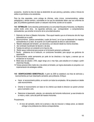 90
accesorios, durante los días de clase se abstendrán de usar piercing y peinados, cortes o tinturas de
estilos no permitodos a los estudiantes.
Para los días especiales, como entrega de informes, actos cívicos, conmemorarativos, salidas
pedagógicas y demás eventos y actividades en los que los estudiantes deban usar sus uniformes de
gala, los profesires igualmente usarán un vestuario mas formal, acorde con la ocasión.
14.5 ESTIMULOS: Como docentes pertenecientes a la comunidad Educativa Horizontes, los Maestros
podrán recibir, entre otros, los siguientes estímulos, que corresponderán a comportamientos
sobresalientes, que ameritan el encomio de la comunidad educativa:
1. Distinción de Honor al Maestro Horizontes: Para aquel maestro que en el transcurso del año haya
sobresalido por su perfil.
2. Reconocimientos públicos semestrales,( cuadro de honor) ) en el que se destacarán los maestros
sobresalientes en su labor, de acuerdo con el perfil esperado de ellos en cada semestre.
3. “Maestro destacado del bimestre”, por secciones y con elección desde los mismos docentes.
4. Ser nombrado Coordinador de Sección o de área.
5. Tarjetas de estímulo con anotación en la hoja de vida.
6. Recibir apoyo institucional para avanzar en la formación personal y profesional.
7. Recibir préstamos de la Institución, en condiciones favorables, para apoyar sus gestiones de
capacitación.
8. Reconocimiento verbal permanente por parte de las directivas a los logros y avances que se
envidencien en el proceso.
9. Media beca de estudio o 40%, según tenga uno o mas hijos, para estudios en el colegio o jardín
infantil San Nicolás.
10.Tiempo personal (libre medio dia o dia entero) al bimestre, por logros alcanzados en proyectos o en
implementación de estrategias visibles.
14.6 BONIFICACIONES SEMESTRALES. A partir de 2009 se estableció una linea de estímulos y
reconocimientos por buen desempeño semestral, para profesores. Enfoque:
 Hacer el reconocimiento público, en reunión con todos los empleados. Alli se presenta en detalle
cada reconocimiento.
 Orientar el reconocimiento con base en los criterios que desde la direccion se quieren priorizar
para el semestre o año.
 Relacionar el desempeño, además, con elementos del horizonte institucional: ya sea tomados de
la mision y visiòn, como del perfil del maestro Horizontes.
Procedimiento:
1. Al inicio del semestre, dentro de la semana o dias de induccion o trabajo previo, se deberán
entregar a los profesores los criterios correspondientes.
 
