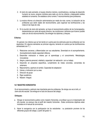 91
2. Al cierre de cada semestre, el equipo directivo (rectora, coordinadoras y sicologa de desarrollo
humano) se reune, propone nombres para cada uno de los criterios y despuesdel análisis
establece el consenso. Se establece como numero 7 reconocimientos para profesores.
3. La rectora informa a la dirección administrativa por medio de nota -correo, la indicaciòn de los
profesores que serán objeto del reconocimiento, para organizar las bonificaciones y las
notas en las hojas de vida.
4. En la reunión de cierre del semestre, se hace el reconocimiento público de los homenajeados,
destacàndose por parte del equipo directivo, las condiciones o atributos que hicieron posible
cada uno de los reconocimientos. Se entregan los diplomas y cheques.
Criterios:
En general, los criterios que se han tenido en cuenta para los estimulos para los profesores son los
siguientes.( En algunos semestres se priorizan algunos, teniendo en cuenta que las bonificaciones
semestrales son 7. )
1. Relaciones cercanas y diferenciadas con sus estudiantes. Serenidad en el acompañamiento.
Acompañamiento desde capacidad reflexiva.
2. Desarrollar motivacion e interes por el aprendizaje y el conocimiento. Metodologias
innovadoras
3. Alegria, potencia personal, vitalidad y capacidad de realización con su trabajo.
4. Desarrollo en proyectos especificos, cumplimiento de metas concretas, convenidas de
antemano.
5. Mejoramiento y apertura al cambio. Capacidad de adaptacion
6. Interes y motivacion por su area.
7. Direccion de grupo
8. Rigor académico.
9. Maestro Integral.
14.7 MAESTRO HORIZONTES
Es el reconocimiento y estimulo mas importante para los profesores. Se otorga una vez al año, al
cierre del año escolar. Se entrega en el acto de clausura del colegio.
Enfoques:
a. Otorgar el reconocimiento publico como maestro Horizontes, al profesor que en el desempeño del
año escolar, se acerque mas al perfil del maestro horizontes . Estas condiciones objetivas estan
incluidas en el manual de convivencia.
b. Hacer la escogencia con la participacion de los estudiantes : su postulación proviene de los
diferentes grupos del colegio, a partir del grado 1o.
 