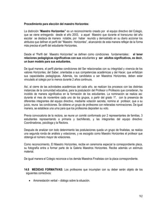 92
Procedimiento para elección del maestro Horizontes:
La distinción “Maestro Horizontes” es un reconocimiento creado por el equipo directivo del Colegio,
que se viene entregando desde el año 2003, a aquel Maestro que durante el transcurso del año
escolar se destaca de manera notable, por haber reunido y demostrado en su diario accionar los
atributos que definen el perfil del “Maestro Horizontes”, alcanzando de esta manera reflejar de la forma
más precisa el perfil del estudiante Horizontes.
Desde el “Perfil del Maestro Horizontes” se definen como condiciones fundamentales: el tener
relaciones pedagógicas significativas con sus estudiantes y ser adultos significativos, es decir,
un buen modelo para sus estudiantes.
De igual manera, el perfil plantea condiciones del Ser relacionadas con su integridad y vivencia de los
valores Horizontes; del Saber, orientadas a sus competencias académicas y del Hacer, que enfatizan
sus capacidades pedagógicas. Además, los candidatos a ser Maestros Horizontes, deben estar
vinculado al colegio por lo menos durante 2 años continuos.
Así, al cierre de las actividades académicas del cada año, se realizan los procesos con las distintas
instancias de la comunidad educativa, para la postulación del Profesor o Profesora que consideran, ha
incidido de manera significativa en la formación de los estudiantes. La nominación se realiza asi:
durante el mes de noviembre cada uno de los grupos, a partir del grado 1º, con la presencia de
diferentes integrantes del equipo directivo, mediante votación secreta, nomina al profesor, que a su
juicio, reuna las condiciones. Se obtiene un grupo de profesores con reiteradas nominaciones. De igual
manera, se establece una urna para que los profesores depositen su voto.
Previa convocatoria de la rectora, se reune un comité conformado por 2 representantes de familias, 3
estudiantes representando a primaria y bachillerato, y las integrantes del equipo directivo:
Coordinadoras, psicóloga y la Rectora.
Después de analizar con todo detenimiento las postulaciones queda un grupo de finalistas, se realiza
una segunda ronda de análisis y votaciones, y es escogido como Maestro Horizontes el profesor que
obtenga el número mayor de votaciones.
Como reconocimiento, El Maestro Horizontes, recibe en ceremonia especial la correspondiente placa,
su fotografía entra a formar parte de la Galeria Maestros Horizontes. Recibe además un estímulo
material.
De igual manera el Colegio reconoce a los demás Maestros Finalistas con la placa correspondiente.
14.8 MEDIDAS FORMATIVAS: Los profesores que incumplan con su deber serán objeto de los
siguientes correctivos:
 Amonestación verbal – diálogo sobre la situación.
 