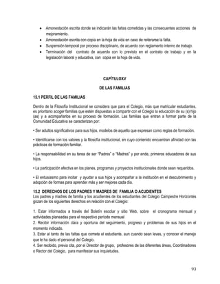 93
 Amonestación escrita donde se indicarán las faltas cometidas y las consecuentes acciones de
mejoramiento.
 Amonestación escrita con copia en la hoja de vida en caso de reiterarse la falta.
 Suspensión temporal por proceso disciplinario, de acuerdo con reglamento interno de trabajo.
 Terminación del contrato de acuerdo con lo previsto en el contrato de trabajo y en la
legislación laboral y educativa, con copia en la hoja de vida.
CAPÍTULOXV
DE LAS FAMILIAS
15.1 PERFIL DE LAS FAMILIAS
Dentro de la Filosofía Institucional se considera que para el Colegio, más que matricular estudiantes,
es prioritario acoger familias que estén dispuestas a compartir con el Colegio la educación de su (s) hijo
(as) y a acompañarlos en su proceso de formación. Las familias que entran a formar parte de la
Comunidad Educativa se caracterizan por:
• Ser adultos significativos para sus hijos, modelos de aquello que expresan como reglas de formación.
• Identificarse con los valores y la filosofía institucional, en cuyo contenido encuentran afinidad con las
prácticas de formación familiar.
• La responsabilidad en su tarea de ser “Padres” o “Madres” y por ende, primeros educadores de sus
hijos.
• La participación efectiva en los planes, programas y proyectos institucionales donde sean requeridos.
• El entusiasmo para incitar y ayudar a sus hijos y acompañar a la institución en el descubrimiento y
adopción de formas para aprender más y ser mejores cada día.
15.2 DERECHOS DE LOS PADRES Y MADRES DE FAMILIA O ACUDIENTES
Los padres y madres de familia y los acudientes de los estudiantes del Colegio Campestre Horizontes
gozan de los siguientes derechos en relación con el Colegio:
1. Estar informados a través del Boletín escolar y sitio Web, sobre el cronograma mensual y
actividades planeadas para el respectivo período mensual
2. Recibir información clara y oportuna del seguimiento, progreso y problemas de sus hijos en el
momento indicado. 
3. Estar al tanto de las faltas que comete el estudiante, aun cuando sean leves, y conocer el manejo
que le ha dado el personal del Colegio.
4. Ser recibido, previa cita, por el Director de grupo, profesores de las diferentes áreas, Coordinadores
o Rector del Colegio, para manifestar sus inquietudes.
 