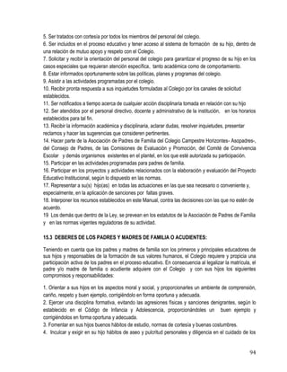 94
5. Ser tratados con cortesía por todos los miembros del personal del colegio.
6. Ser incluidos en el proceso educativo y tener acceso al sistema de formación de su hijo, dentro de
una relación de mutuo apoyo y respeto con el Colegio. 
7. Solicitar y recibir la orientación del personal del colegio para garantizar el progreso de su hijo en los
casos especiales que requieran atención específica, tanto académica como de comportamiento. 
8. Estar informados oportunamente sobre las políticas, planes y programas del colegio.
9. Asistir a las actividades programadas por el colegio. 
10. Recibir pronta respuesta a sus inquietudes formuladas al Colegio por los canales de solicitud
establecidos. 
11. Ser notificados a tiempo acerca de cualquier acción disciplinaria tomada en relación con su hijo 
12. Ser atendidos por el personal directivo, docente y administrativo de la institución, en los horarios
establecidos para tal fin.
13. Recibir la información académica y disciplinaria, aclarar dudas, resolver inquietudes, presentar
reclamos y hacer las sugerencias que consideren pertinentes.
14. Hacer parte de la Asociación de Padres de Familia del Colegio Campestre Horizontes- Asopadres-,
del Consejo de Padres, de las Comisiones de Evaluación y Promoción, del Comité de Convivencia
Escolar y demás organismos existentes en el plantel, en los que esté autorizada su participación.
15. Participar en las actividades programadas para padres de familia.
16. Participar en los proyectos y actividades relacionados con la elaboración y evaluación del Proyecto
Educativo Institucional, según lo dispuesto en las normas.
17. Representar a su(s) hijo(as) en todas las actuaciones en las que sea necesario o conveniente y,
especialmente, en la aplicación de sanciones por faltas graves.
18. Interponer los recursos establecidos en este Manual, contra las decisiones con las que no estén de
acuerdo.
19 Los demás que dentro de la Ley, se prevean en los estatutos de la Asociación de Padres de Familia
y en las normas vigentes reguladoras de su actividad.
15.3 DEBERES DE LOS PADRES Y MADRES DE FAMILIA O ACUDIENTES:
Teniendo en cuenta que los padres y madres de familia son los primeros y principales educadores de
sus hijos y responsables de la formación de sus valores humanos, el Colegio requiere y propicia una
participación activa de los padres en el proceso educativo. En consecuencia al legalizar la matrícula, el
padre y/o madre de familia o acudiente adquiere con el Colegio y con sus hijos los siguientes
compromisos y responsabilidades:
1. Orientar a sus hijos en los aspectos moral y social, y proporcionarles un ambiente de comprensión,
cariño, respeto y buen ejemplo, corrigiéndolo en forma oportuna y adecuada.
2. Ejercer una disciplina formativa, evitando las agresiones físicas y sanciones denigrantes, según lo
establecido en el Código de Infancia y Adolescencia, proporcionándoles un buen ejemplo y
corrigiéndolos en forma oportuna y adecuada.
3. Fomentar en sus hijos buenos hábitos de estudio, normas de cortesía y buenas costumbres.
4. Inculcar y exigir en su hijo hábitos de aseo y pulcritud personales y diligencia en el cuidado de los
 