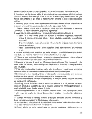 95
elementos que utilicen, sean o no de su propiedad. Incluye el cuidado de sus prendas de uniforme.  
5. Fomentar en sus hijos buenos hábitos de alimentación, procurando que asista al Colegio habiendo
tomado un desayuno balanceado que facilite su proceso de aprendizaje y bienestar físico. De igual
manera estar pendiente de que tenga la media mañana y almuerzo en condiciones adecuadas de
nutrición.
6. Fomentar y apoyar a su hijo para que participe en actividades culturales, artísticas y deportivas que
fortalezcan su formación integral, aportando los elementos requeridos al efecto.
7. Conocer, respetar, cumplir y hacer cumplir el Proyecto Educativo del Colegio, el Manual de
Convivencia, su misión, sus objetivos, programas y reglamentos.
8. Apoyar todos los procesos académicos y formativos del Colegio, comprometiéndose a:
 Asistir en la hora y fecha fijadas a las reuniones y actividades programadas, tales como
entrega de informes, conferencias, talleres y demás actividades programadas en beneficio de
su(s) hijo(s).
 El cumplimiento de las citas regulares o especiales, realizadas por personal docente, directivo
o de apoyo del colegio.
 Asistir a las escuelas de padres y talleres específicos para el grado o sección a que pertenezca
si hijo.
9. Acatar las recomendaciones específicas que realice el colegio y los profesionales de apoyo externo
cuyo objetivo sea mejorar el desarrollo físico, emocional o intelectual de su hijo.
10. Velar por el buen nombre del Colegio y fortalecer los valores de la institución, evitando críticas o
comentarios destructivos que desfavorecen el buen nombre de la misma.
11. Supervisar la vida social de su hijo con el fin de garantizarle su bienestar físico y emocional, y velar
por el cuidado físico, moral y social de su hijo y sus compañeros en los eventos sociales programados
fuera del Colegio.
12. Evitar entrar directamente a los salones o a las salas de profesores y cumplir con el protocolo de
primero anunciarse en la oficina de la Secretaría para solicitar autorización de ingreso. 
13. Suministrar el nombre, dirección y número de teléfono de las personas que actúan como acudientes
de su hijo cuando se encuentre temporal o permanentemente fuera de la ciudad. 
14. Informar inmediatamente al Colegio cualquier cambio de dirección, teléfono y/o correo electrónico
que ocurra durante el año escolar. 
15. Analizar y controlar en forma continua los resultados académicos de su hijo, estimular sus logros,
establecer correctivos a situaciones que así lo requieran y solicitar los informes pertinentes en el
horario establecido para la atención a padres de familia. 
16. Suministrar oportunamente a su hijo los uniformes completos, textos y útiles exigidos por el Colegio,
y velar porque se cumplan las normas de presentación exigidas, y mantenerlos debidamente
marcados.
17. Autorizar por escrito las salidas y asistencia de su hijo a actividades culturales o recreativas y
demás eventos programados por el Colegio, cuando así se requiera. 
18. Solicitar al Rector o Coordinadoras los permisos escritos y firmados para que su hijo no asista al
colegio o sea retirado antes de terminar la jornada escolar.
19. Firmar y autorizar por escrito los cambios de ruta, paradero o salidas del colegio de su hijo con
 
