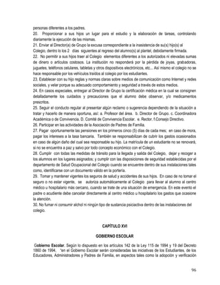 96
personas diferentes a los padres. 
20. Proporcionar a sus hijos un lugar para el estudio y la elaboración de tareas, controlando
diariamente la ejecución de las mismas.
21. Enviar al Director(a) de Grupo la excusa correspondiente a la inasistencia de su(s) hijo(s) al
Colegio, dentro lo los 2 días siguientes al regreso del alumno(s) al plantel, debidamente firmada.
22. No permitir a sus hijos traer al Colegio elementos diferentes a los autorizados ni elevadas sumas
de dinero o artículos costosos. La institución no responderá por la pérdida de joyas, grabadoras,
juguetes, teléfonos celulares, tabletas y otros dispositivos electrónicos, etc... Así mismo el colegio no se
hace responsable por los vehículos traídos al colegio por los estudiantes. 
23. Establecer con su hijo reglas y normas claras sobre medios de comunicación como Internet y redes
sociales, y velar porque su adecuado comportamiento y seguridad a través de estos medios.
24. En casos especiales, entregar al Director de Grupo la certificación médica en la cual se consignen
detalladamente los cuidados y precauciones que el alumno debe observar, y/o medicamentos
prescritos.
25. Seguir el conducto regular al presentar algún reclamo o sugerencia dependiendo de la situación a
tratar y hacerlo de manera oportuna, así: a. Profesor del área. b. Director de Grupo. c. Coordinadora
Académica o de Convivencia. D. Comité de Convivencia Escolar. e. Rector. f.Consejo Directivo.
26. Participar en las actividades de la Asociación de Padres de Familia.
27. Pagar oportunamente las pensiones en los primeros cinco (5) días de cada mes; en caso de mora,
pagar los intereses a la tasa bancaria. También se responsabilizan de cubrir los gastos ocasionados
en caso de algún daño del cual sea responsable su hijo. La matrícula de un estudiante no se renovará,
si no se encuentra a paz y salvo por todo concepto económico con el Colegio. 
28. Cumplir con todas las medidas de tránsito para la llegada y salida del Colegio, dejar y recoger a
los alumnos en los lugares asignados; y cumplir con las disposiciones de seguridad establecidas por el
departamento de Salud Ocupacional del Colegio cuando se encuentre dentro de sus instalaciones tales
como, identificarse con un documento válido en la portería. 
29. Tomar y mantener vigentes los seguros de salud y accidentes de sus hijos. En caso de no tomar el
seguro o no estar vigente, se autoriza automáticamente al Colegio para llevar al alumno al centro
médico u hospitalario más cercano, cuando se trate de una situación de emergencia. En este evento el
padre o acudiente debe cancelar directamente al centro médico u hospitalario los gastos que ocasione
la atención.
30. No fumar ni consumir alchol ni ningún tipo de sustancia psiciactiva dentro de las instalaciones del
colegio.
CAPÍTULO XVI
GOBIERNO ESCOLAR
Gobierno Escolar. Según lo dispuesto en los artículos 142 de la Ley 115 de 1994 y 19 del Decreto
1860 de 1994, “en el Gobierno Escolar serán consideradas las iniciativas de los Estudiantes, de los
Educadores, Administradores y Padres de Familia, en aspectos tales como la adopción y verificación
 