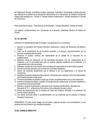 97
del Reglamento Escolar, actividades sociales, deportivas, culturales y comunitarias y demás acciones
que redunde en la práctica de la participación democrática en la vida escolar”. El Gobierno Escolar del
Colegio está integrado por: 1.Rector 2. Consejo Directivo Institucional 3. Consejo Académico. 4 Comité
de Convivencia.
Otras instancias de apoyo: Personero de los Estudiantes. Consejo Estudiantil. Consejo de Padres
Los órganos complementarios son: Comisiones de Evaluación yAsamblea General de Padres de
Familia. 
16.1 EL RECTOR
El Rector es el representante legal del Colegio. Las siguientes son sus funciones:
1. Ejecutar la orientación del Proyecto Educativo Institucional y aplicar las decisiones del gobierno
escolar.
2. Velar por el cumplimiento de las funciones docentes y el oportuno aprovisionamiento de los
recursos necesarios para tal efecto.
3. Promover el proceso continuo del mejoramiento de la calidad de la educación en el
establecimiento.
4. Mantener activas las relaciones con las autoridades educativas, con los auspiciadores de la
institución y con la comunidad local, para el continuo progreso académico de la institución y el
mejoramiento de la vida comunitaria.
5. Establecer canales de comunicación entre los diferentes estamentos de la comunidad educativa.
6. Orientar el proceso educativo con la asistencia al Consejo Académico.
7. Ejercer las funciones disciplinarias que le atribuya la ley, los reglamentos y el manual de
convivencia.
8. Identificar las nuevas tendencias aspiraciones e influencias para canalizar a favor del mejoramiento
del Proyecto Educativo Institucional
9. Promover actividades de beneficio social que vinculen al establecimiento con la comunidad local.
10. Orientar el Consejo de Padres y presidir el Consejo Directivo Institucional, el Consejo Académico y
el Comité de Convivencia Escolar. 
11. Orientar y conducir la planeación y ejecución de los requisitos del Ministerio y Secretaría de
Educación (P. E. I., el Manual de Convivencia, Auto evaluación Escolar y otros).
12. Aplicar las disposiciones que se expidan por parte del Gobierno, atinentes a la prestación del
servicio público educativo.
13. Las demás funciones afines o complementarias con las anteriores que le atribuya el Proyecto
Educativo Institucional.
PARÁGRAFO: El rector puede delegar sus funciones o algunas de ellas a los coordinadores o a las
personas del nivel directivo que considere pertinente.
16.2EL CONSEJO DIRECTIVO
 