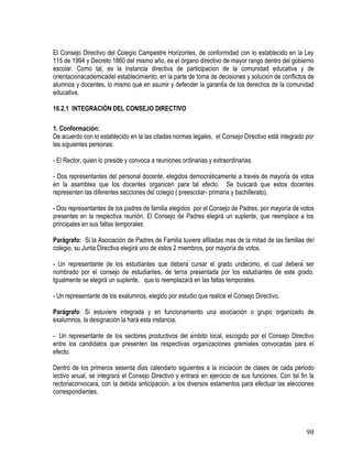 98
El Consejo Directivo del Colegio Campestre Horizontes, de conformidad con lo establecido en la Ley
115 de 1994 y Decreto 1860 del mismo año, es el órgano directivo de mayor rango dentro del gobierno
escolar. Como tal, es la instancia directiva de participación de la comunidad educativa y de
orientaciónacadémicadel establecimiento, en la parte de toma de decisiones y solución de conflictos de
alumnos y docentes, lo mismo que en asumir y defender la garantía de los derechos de la comunidad
educativa.
16.2.1 INTEGRACIÓN DEL CONSEJO DIRECTIVO
1. Conformación:
De acuerdo con lo establecido en la las citadas normas legales, el Consejo Directivo está integrado por
las siguientes personas:
- El Rector, quien lo preside y convoca a reuniones ordinarias y extraordinarias.
- Dos representantes del personal docente, elegidos democráticamente a través de mayoría de votos
en la asamblea que los docentes organicen para tal efecto. Se buscará que estos docentes
representen las diferentes secciones del colegio ( preescolar- primaria y bachillerato).
- Dos representantes de los padres de familia elegidos por el Consejo de Padres, por mayoría de votos
presentes en la respectiva reunión. El Consejo de Padres elegirá un suplente, que reemplace a los
principales en sus faltas temporales
Parágrafo: Si la Asociación de Padres de Familia tuviere afiliadas mas de la mitad de las familias del
colegio, su Junta Directiva elegirá uno de estos 2 miembros, por mayoría de votos.
- Un representante de los estudiantes que deberá cursar el grado undécimo, el cual deberá ser
nombrado por el consejo de estudiantes, de terna presentada por los estudiantes de este grado.
Igualmente se elegirá un suplente, que lo reemplazará en las faltas temporales.
- Un representante de los exalumnos, elegido por estudio que realice el Consejo Directivo.
Parágrafo: Si estuviere integrada y en funcionamiento una asociación o grupo organizado de
exalumnos, la designación la hará esta instancia.
- Un representante de los sectores productivos del ámbito local, escogido por el Consejo Directivo
entre los candidatos que presenten las respectivas organizaciones gremiales convocadas para el
efecto.
Dentro de los primeros sesenta días calendario siguientes a la iniciación de clases de cada período
lectivo anual, se integrará el Consejo Directivo y entrará en ejercicio de sus funciones. Con tal fin la
rectoríaconvocará, con la debida anticipación, a los diversos estamentos para efectuar las elecciones
correspondientes.
 