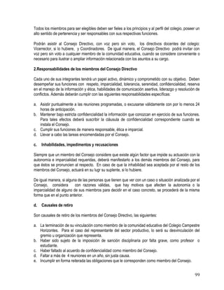99
Todos los miembros para ser elegibles deben ser fieles a los principios y al perfil del colegio, poseer un
alto sentido de pertenencia y ser responsables con sus respectivas funciones.
Podrán asistir al Consejo Directivo, con voz pero sin voto, los directivos docentes del colegio:
Vicerrector, si lo hubiere, y Coordinadores. De igual manera, el Consejo Directivo podrá invitar con
voz pero sin voto a cualquier miembro de la comunidad educativa, cuando se considere conveniente o
necesario para ilustrar o ampliar información relacionada con los asuntos a su cargo.
2.Responsabilidades de los miembros del Consejo Directivo
Cada uno de sus integrantes tendrá un papel activo, dinámico y comprometido con su objetivo. Deben
desempeñar sus funciones con respeto, imparcialidad, tolerancia, serenidad, confidencialidad, reserva
en el manejo de la información y ética, habilidades de comunicación asertiva, liderazgo y resolución de
conflictos. Además deberán cumplir con las siguientes responsabilidades específicas:
a. Asistir puntualmente a las reuniones programadas, o excusarse válidamente con por lo menos 24
horas de anticipación.
b. Mantener bajo estricta confidencialidad la información que conozcan en ejercicio de sus funciones.
Para tales efectos deberá suscribir la cláusula de confidencialidad correspondiente cuando se
instala el Consejo.
c. Cumplir sus funciones de manera responsable, ética e imparcial.
d. Llevar a cabo las tareas encomendadas por el Consejo.
c. Inhabilidades, impedimentos y recusaciones
Siempre que un miembro del Consejo considere que existe algún factor que impide su actuación con la
autonomía e imparcialidad requeridas, deberá manifestarlo a los demás miembros del Consejo, para
que éstos se pronuncien al respecto. En caso de que la inhabilidad sea aceptada por el resto de los
miembros del Consejo, actuará en su lugr su suplente, si lo hubiere.
De igual manera, si alguna de las personas que tienen que ver con un caso o situación analizada por el
Consejo, considera con razones válidas, que hay motivos que afecten la autonomía o la
imparcialidad de alguno de sus miembros para decidir en el caso concreto, se procederá de la misma
forma que en el punto anterior.
d. Causales de retiro
Son causales de retiro de los miembros del Consejo Directivo, las siguientes:
a. La terminación de su vinculación como miembro de la comunidad educativa del Colegio Campestre
Horizontes. Para el caso del representante del sector productivo, lo será su desvinculación del
gremio u organización que representa.
b. Haber sido sujeto de la imposición de sanción disciplinaria por falta grave, como profesor o
estudiante.
c. Haber faltado al acuerdo de confidencialidad como miembro del Consejo.
d. Faltar a más de 4 reuniones en un año, sin justa causa.
e. Incumplir en forma reiterada las obligaciones que le corresponden como miembro del Consejo.
 