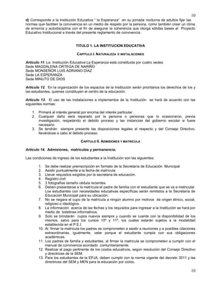 10
10
d) Corresponde a la Institución Educativa “ la Esperanza” en su jornada nocturna de adultos fijar las
normas que faciliten la convivencia en un medio de respeto por la persona, como también crear un clima
de armonía y autodisciplina con el fin de asegurar la coherencia que otorga sólidas bases al Proyecto
Educativo Institucional a través del presente reglamento de convivencia.
TITULO 1. LA INSTITUCION EDUCATIVA
CAPÍTULO I. NATURALEZA E INSTALACIONES
Artículo 11. La Institución Educativa La Esperanza está constituida por cuatro sedes:
Sede MAGDALENA ORTEGA DE NARIÑO
Sede MONSEÑOR LUIS ADRIANO DÍAZ
Sede LA ESPERANZA
Sede MINUTO DE DIOS
Artículo 12. En la organización de los espacios de la Institución serán prioritarios los derechos de los y
las estudiantes, quienes constituyen el centro de la educación.
Artículo 13. El uso de las instalaciones e implementos de la Institución se hará de acuerdo con las
siguientes normas:
1. Primará al interés general por encima del interés particular.
2. Cualquier daño será reparado por la persona o personas que lo ocasionaron, previa
investigación, respetando el debido proceso y las instancias del gobierno escolar si fuere
necesario.
3. Se tendrán siempre presente las disposiciones legales al respecto y del Consejo Directivo,
llevándose a cabo el debido proceso.
CAPÍTULO II. ADMISIONES Y MATRICULA
Artículo 14. Admisiones, matrículas y permanencia.
Las condiciones de ingreso de los estudiantes a la Institución son las siguientes:
1. Se debe realizar preinscripción en formato de la Secretaría de Educación Municipal.
2. Asistir puntualmente a la fecha de matrícula
3. Llevar requisitos exigidos por la secretaria de educación.
4. Registro civil
5. 3 fotografías tamaño cédula recientes
6. Deben presentarse a la matrícula el padre de familia con el estudiante que se va a matricular.
Los estudiantes con necesidades educativas específicas serán remitidos a la Secretaría de
Educación Municipal para su ubicación.
7. No se negara el cupo de la matrícula a ningún alumno por motivos de origen étnico, social,
religioso o ideológico.
8. La información acerca de las fechas y los requisitos para ingresar a la Institución se hará por
medio de boletines informativos.
9. Solo se brindarán cupos nuevos siempre y cuando se cuente con la disponibilidad de los
mismos, salvo para los cursos 10º y 11º, los cuales estarán sujetos a la modalidad
establecida en el P.E.I.
10. Al firmar la matrícula los padres se comprometen a asistir a reuniones y a posibles citaciones
extraordinarias, igualmente, velar porque el estudiante cumpla con sus obligaciones
académicas.
11. Los padres de familia y estudiantes, al firmar la matricula se comprometen a cumplir con el
manual de convivencia acordado comunitariamente.
12. Realizar el pago pertinente de los costos educativos, según resolución del Consejo Directivo
y directrices de la SEM.
13. Para los estudiantes de la EPJA, deben cumplir con la norma vigente del decreto 3011 y las
directrices del SEM y MEN para la educación por ciclos.
 