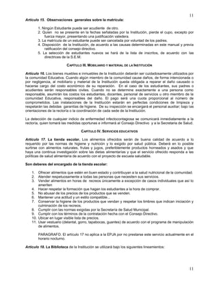 11
11
Artículo 15. Observaciones generales sobre la matricula:
1. Ningún Estudiante puede ser acudiente de otro.
2. Quien no se presente en la fechas señaladas por la Institución, pierde el cupo, excepto por
fuerza mayor, presentando una justificación valedera.
3. La matrícula de un estudiante puede ser cancelada por voluntad de los padres.
4. Disposición de la Institución, de acuerdo a las causas determinadas en este manual y previa
ratificación del consejo directivo.
5. La selección de estudiantes nuevos se hará de la lista de inscritos, de acuerdo con las
directrices de la S.E.M.
CAPÍTULO III. MOBILIARIO Y MATERIAL DE LA INSTITUCIÓN
Artículo 16. Los bienes muebles e inmuebles de la Institución deberán ser cuidadosamente utilizados por
la comunidad Educativa. Cuando algún miembro de la comunidad cause daños, de forma intencionada o
por negligencia, al mobiliario y material de la Institución queda obligada a reparar el daño causado o
hacerse cargo del costo económico de su reparación. En el caso de los estudiantes, sus padres o
acudientes serán responsables civiles. Cuando no se determine exactamente a una persona como
responsable, asumirán los costos los estudiantes, docentes, personal de servicios u otro miembro de la
comunidad Educativa, responsables del daño. El pago será una cuota proporcional al número de
comprometidos. Las instalaciones de la Institución estarán en perfectas condiciones de limpieza y
respetarán las debidas garantías de higiene. De su inspección se encargará el personal auxiliar; bajo las
orientaciones de la rectoría o la coordinación de cada sede de la Institución.
La detección de cualquier indicio de enfermedad infectocontagiosa se comunicará inmediatamente a la
rectoría, quien tomará las medidas oportunas e informará al Consejo Directivo y a la Secretaria de Salud.
CAPÍTULO IV. SERVICIOS EDUCATIVOS
Artículo 17. La tienda escolar. Los alimentos ofrecidos serán de buena calidad de acuerdo a lo
requerido por las normas de higiene y nutrición y lo exigido por salud pública. Deberá en lo posible
surtirse con alimentos naturales, frutas y jugos, preferiblemente productos horneados y asados y que
haya una continua investigación sobre las dietas alimentarías y que el servicio ofrecido responda a las
políticas de salud alimentaria de acuerdo con el proyecto de escuela saludable.
Son deberes del encargado de la tienda escolar:
1. Ofrecer alimentos que estén en buen estado y contribuyan a la salud nutricional de la comunidad.
2. Atender respetuosamente a todas las personas que necesiten sus servicios.
3. Vender alimentos en horas de recreos únicamente a excepción de casos individuales que así lo
ameriten
4. Hacer respetar la formación que hagan los estudiantes a la hora de comprar.
5. No abusar de los precios de los productos que se venden.
6. Mantener una actitud y un estilo compatible...
7. Conservar la higiene de los productos que vendan y respetar los timbres que indican iniciación y
culminación de los recreos.
8. Cumplir con las normas exigidas por la Secretaría de Salud Municipal.
9. Cumplir con los términos de la contratación hecha con el Consejo Directivo.
10. Ubicar en lugar visible lista de precios.
11. Usar vestuario (delantal, gorro, tapabocas, guantes) de acuerdo con el programa de manipulación
de alimentos.
PARAGRAFO. El artículo 17 no aplica a la EPJA por no prestarse este servicio actualmente en el
horario nocturno.
Artículo 18. La Biblioteca de la Institución se utilizará bajo los siguientes lineamientos:
 