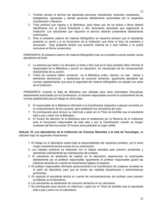 12
12
1. Tendrán acceso al servicio las siguientes personas: estudiantes, docentes, empleados,
trabajadores, egresados y demás personas debidamente autorizadas por la respectiva
Coordinación o Rectoría.
2. Toda persona que ingrese a la Biblioteca, para hacer uso de los textos o libros deberá
identificarse con el Carné Estudiantil u otro documento apropiado que reglamente la
Institución. Los estudiantes que requieran el servicio deberán presentarse debidamente
uniformados.
3. Para el préstamo externo de material bibliográfico se requerirá siempre que el estudiante
presente su carné y si es funcionario de la Institución que firme la ficha de préstamo y
devolución. Este préstamo tendrá una duración máxima de 2 días hábiles y no podrá
renovarse en forma consecutiva.
PARÁGRAFO: El préstamo externo de material bibliográfico solo se concederá cuando existan varios
ejemplares del texto.
4. La persona que dañe o no devuelva un texto o libro que se le haya prestado debe informar al
responsable de la Biblioteca y asumir su reposición, sin menoscabo de las consecuencias
disciplinarias de su acción.
5. Todos los usuarios deben conservar en la Biblioteca orden, silencio, no usar celular o
elementos electrónicos y abstenerse de consumir alimentos. Igualmente atenderán las
normas reglamentarias que para la seguridad del material bibliográfico se expidan por parte
de la Institución.
PARÁGRAFO: Cuando la Sala de Biblioteca sea utilizada para otras actividades Educativas,
debidamente autorizadas por la Coordinación, el docente responsable asumirá el cumplimiento de las
normas establecidas para el trabajo en dicha Sala.
6. El responsable de la Biblioteca informará a la Coordinación respectiva cualquier anomalía en
el comportamiento de los usuarios, para establecer los correctivos del caso.
7. Es prerrequisito para renovar su matrícula u optar por el Título de bachiller que el estudiante
esté a paz y salvo con la Biblioteca.
8. El horario de atención en la Biblioteca será el establecido por la Rectoría de la Institución
para el funcionario responsable de esta sala o por la Coordinación cuando se tengan
auxiliares del Servicio social. El horario será publicado en lugar visible.
Artículo 19. Los laboratorios de la Institución de Ciencias Naturales y la sala de Tecnología, se
utilizarán bajo los siguientes lineamientos:
1. El trabajo en el laboratorio estará bajo la responsabilidad del respectivo profesor, por lo tanto
ningún estudiante tendrá acceso sin su autorización.
2. Los trabajos prácticos se realizarán con la debida seriedad para prevenir accidentes y
atendiendo estrictamente las orientaciones del profesor.
3. El estudiante se abstendrá de realizar en el laboratorio experiencias no autorizadas
debidamente por el profesor responsable. Igualmente el profesor responsable guiará las
prácticas teniendo en cuenta los lineamientos legales al respecto.
4. El profesor responsable informará oportunamente a la Coordinación de cualquier novedad en
el salón de laboratorio para que se tomen las medidas disciplinarias o administrativas
pertinentes.
5. En especial el estudiante tendrá en cuenta las recomendaciones del profesor para prevenir
accidentes en el laboratorio.
6. Los estudiantes se abstendrán de consumir alimentos en el Laboratorio.
7. Es prerrequisito para renovar su matrícula u optar por el Título de bachiller que el estudiante
este a paz y salvo con el Laboratorio.
 
