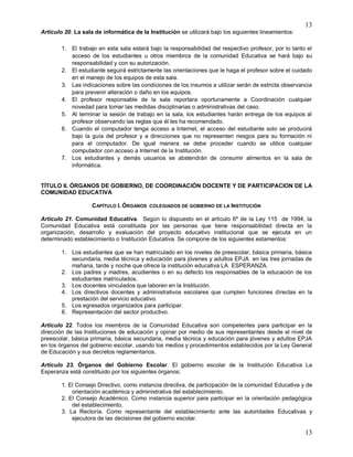 13
13
Artículo 20. La sala de informática de la Institución se utilizará bajo los siguientes lineamientos:
1. El trabajo en esta sala estará bajo la responsabilidad del respectivo profesor, por lo tanto el
acceso de los estudiantes u otros miembros de la comunidad Educativa se hará bajo su
responsabilidad y con su autorización.
2. El estudiante seguirá estrictamente las orientaciones que le haga el profesor sobre el cuidado
en el manejo de los equipos de esta sala.
3. Las indicaciones sobre las condiciones de los insumos a utilizar serán de estricta observancia
para prevenir alteración o daño en los equipos.
4. El profesor responsable de la sala reportara oportunamente a Coordinación cualquier
novedad para tomar las medidas disciplinarias o administrativas del caso.
5. Al terminar la sesión de trabajo en la sala, los estudiantes harán entrega de los equipos al
profesor observando las reglas que él les ha recomendado.
6. Cuando el computador tenga acceso a Internet, el acceso del estudiante solo se producirá
bajo la guía del profesor y a direcciones que no representen riesgos para su formación ni
para el computador. De igual manera se debe proceder cuando se utilice cualquier
computador con acceso a Internet de la Institución.
7. Los estudiantes y demás usuarios se abstendrán de consumir alimentos en la sala de
informática.
TÍTULO II. ÓRGANOS DE GOBIERNO, DE COORDINACIÓN DOCENTE Y DE PARTICIPACION DE LA
COMUNIDAD EDUCATIVA
CAPÍTULO I. ÓRGANOS COLEGIADOS DE GOBIERNO DE LA INSTITUCIÓN
Artículo 21. Comunidad Educativa. Según lo dispuesto en el artículo 6º de la Ley 115 de 1994, la
Comunidad Educativa está constituida por las personas que tiene responsabilidad directa en la
organización, desarrollo y evaluación del proyecto educativo institucional que se ejecuta en un
determinado establecimiento o Institución Educativa. Se compone de los siguientes estamentos:
1. Los estudiantes que se han matriculado en los niveles de preescolar, básica primaria, básica
secundaria, media técnica y educación para jóvenes y adultos EPJA en las tres jornadas de
mañana, tarde y noche que ofrece la institución educativa LA ESPERANZA.
2. Los padres y madres, acudientes o en su defecto los responsables de la educación de los
estudiantes matriculados.
3. Los docentes vinculados que laboren en la Institución.
4. Los directivos docentes y administrativos escolares que cumplen funciones directas en la
prestación del servicio educativo.
5. Los egresados organizados para participar.
6. Representación del sector productivo.
Artículo 22. Todos los miembros de la Comunidad Educativa son competentes para participar en la
dirección de las Instituciones de educación y opinar por medio de sus representantes desde el nivel de
preescolar, básica primaria, básica secundaria, media técnica y educación para jóvenes y adultos EPJA
en los órganos del gobierno escolar, usando los medios y procedimientos establecidos por la Ley General
de Educación y sus decretos reglamentarios.
Artículo 23. Órganos del Gobierno Escolar. El gobierno escolar de la Institución Educativa La
Esperanza está constituido por los siguientes órganos:
1. El Consejo Directivo, como instancia directiva, de participación de la comunidad Educativa y de
orientación académica y administrativa del establecimiento.
2. El Consejo Académico. Como instancia superior para participar en la orientación pedagógica
del establecimiento.
3. La Rectoría. Como representante del establecimiento ante las autoridades Educativas y
ejecutora de las decisiones del gobierno escolar.
 