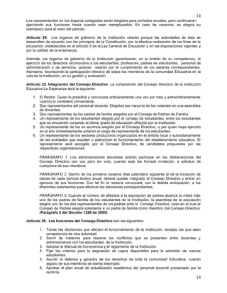 14
14
Los representantes en los órganos colegiados serán elegidos para periodos anuales, pero continuaran
ejerciendo sus funciones hasta cuando sean reemplazados. En caso de vacancia, se elegirá su
reemplazo para el resto del periodo.
Artículo 24. Los órganos de gobierno de la Institución velarán porque las actividades de ésta se
desarrollen de acuerdo con los principios de la Constitución, por la efectiva realización de los fines de la
educación, establecidos en el artículo 5 de la Ley General de Educación y en las disposiciones vigentes y
por la calidad de la enseñanza.
Además, los órganos de gobierno de la Institución garantizarán, en el ámbito de su competencia, el
ejercicio de los derechos reconocidos a los estudiantes, profesores, padres de estudiantes, personal de
administración y de servicios, quienes velarán por el cumplimiento de los deberes correspondientes.
Asimismo, favorecerán la participación efectiva de todos los miembros de la comunidad Educativa en la
vida de la Institución, en su gestión y evaluación.
Artículo 25. Integración del Consejo Directivo. La composición del Consejo Directivo de la Institución
Educativa La Esperanza será la siguiente:
1. El Rector. Quien lo presidirá y convocara ordinariamente una vez por mes y extraordinariamente
cuando lo considere conveniente.
2. Dos representantes del personal docente. Elegidos por mayoría de los votantes en una asamblea
de docentes.
3. Dos representantes de los padres de familia elegidos por el Consejo de Padres de Familia.
4. Un representante de los estudiantes elegido por el consejo de estudiantes, entre los estudiantes
que se encuentre cursando el último grado de educación ofrecido por la Institución.
5. Un representante de los ex alumnos elegido por el Consejo Directivo, o por quien haya ejercido
en el año inmediatamente anterior el cargo de representante de los estudiantes.
6. Un representante de los sectores productivos organizados en el ámbito local o subsidiariamente
de las entidades que expiden o patrocinen el funcionamiento del establecimiento educativo. El
representante será escogido por el Consejo Directivo, de candidatos propuestos por las
respectivas organizaciones.
PARAGRAFO 1: Los administradores escolares podrán participar en las deliberaciones del
Consejo Directivo con voz pero sin voto, cuando este les formule invitación, a solicitud de
cualquiera de sus miembros.
PARAGRAFO 2: Dentro de los primeros sesenta días calendario siguiente al de la iniciación de
clases de cada periodo lectivo anual, deberá quedar integrado el Consejo Directivo y entrar en
ejercicio de sus funciones. Con tal fin la rectoría convocará, con la debida anticipación, a los
diferentes estamentos para efectuar las elecciones correspondientes.
PARÁGRAFO 3: Cuando el número de afiliados a la asociación de padres alcance la mitad más
uno de los padres de familia de los estudiantes de la Institución, la asamblea de la asociación
elegirá uno de los dos representantes de los padres ante el Consejo Directivo, caso en el cual el
Consejo de Padres elegirá solamente a un padre de familia como miembro del Consejo Directivo.
(Parágrafo 2 del Decreto 1286 de 2005)
Artículo 26. Las funciones del Consejo Directivo son las siguientes:
1. Tomar las decisiones que afecten el funcionamiento de la Institución, excepto las que sean
competencia de otra autoridad.
2. Servir de instancia para resolver los conflictos que se presenten entre docentes y
administrativos con los estudiantes de la Institución.
3. Adoptar el Manual de Convivencia y el reglamento de la Institución.
4. Fijar los criterios para la asignación de cupos disponibles para la admisión de nuevos
estudiantes.
5. Asumir la defensa y garantía de los derechos de toda la comunidad Educativa, cuando
alguno de sus miembros se sienta lesionado.
6. Aprobar el plan anual de actualización académica del personal docente presentado por la
rectoría.
 