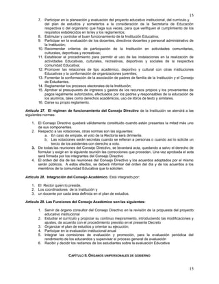 15
15
7. Participar en la planeación y evaluación del proyecto educativo institucional, del currículo y
del plan de estudios y someterlos a la consideración de la Secretaría de Educación
respectiva o del organismo que haga sus veces, para que verifiquen el cumplimiento de los
requisitos establecidos en la ley y los reglamentos;
8. Estimular y controlar el buen funcionamiento de la Institución Educativa;
9. Participar en la evaluación de los docentes, directivos docentes y personal administrativo de
la Institución;
10. Recomendar criterios de participación de la Institución en actividades comunitarias,
culturales, deportivas y recreativas;
11. Establecer el procedimiento para permitir el uso de las instalaciones en la realización de
actividades Educativas, culturales, recreativas, deportivas y sociales de la respectiva
comunidad Educativa;
12. Promover las relaciones de tipo académico, deportivo y cultural con otras instituciones
Educativas y la conformación de organizaciones juveniles;
13. Fomentar la conformación de la asociación de padres de familia de la Institución y el Consejo
de Estudiantes.
14. Reglamentar los procesos electorales de la Institución;
15. Aprobar el presupuesto de ingresos y gastos de los recursos propios y los provenientes de
pagos legalmente autorizados, efectuados por los padres y responsables de la educación de
los alumnos, tales como derechos académicos, uso de libros de texto y similares.
16. Darse su propio reglamento.
Artículo 27. El régimen de funcionamiento del Consejo Directivo de la Institución se atendrá a las
siguientes normas:
1. El Consejo Directivo quedará válidamente constituido cuando estén presentes la mitad más uno
de sus componentes.
2. Respecto a las votaciones, otras normas son las siguientes:
a. En caso de empate, el voto de la Rectoría será dirimente.
b. Las votaciones serán secretas cuando se refieran a personas o cuando así lo solicite un
tercio de los asistentes con derecho a voto.
3. De todas las reuniones del Consejo Directivo, se levantará acta, quedando a salvo el derecho de
formular y exigir en la siguiente reunión las correcciones que procedan. Una vez aprobada el acta
será firmada por los integrantes del Consejo Directivo
4. El orden del día de las reuniones del Consejo Directivo y los acuerdos adoptados por el mismo
serán públicos. A estos efectos, se deberá informar del orden del día y de los acuerdos a los
miembros de la comunidad Educativa que lo soliciten.
Artículo 28. Integración del Consejo Académico. Está integrado por:
1. El Rector quien lo preside,
2. Los coordinadores de la Institución y
3. un docente por cada área definida en el plan de estudios.
Artículo 29. Las Funciones del Consejo Académico son las siguientes:
1. Servir de órgano consultor del Consejo Directivo en la revisión de la propuesta del proyecto
educativo institucional
2. Estudiar el currículo y propiciar su continuo mejoramiento, introduciendo las modificaciones y
ajustes, de acuerdo con el procedimiento previsto en el presente Decreto
3. Organizar el plan de estudios y orientar su ejecución;
4. Participar en la evaluación institucional anual
5. Integrar las comisiones de evaluación y promoción, para la evaluación periódica del
rendimiento de los educandos y supervisar el proceso general de evaluación
6. Recibir y decidir los reclamos de los estudiantes sobre la evaluación Educativa
CAPÍTULO II. ÓRGANOS UNIPERSONALES DE GOBIERNO
 