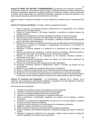 16
16
Artículo 30. PERFIL DEL RECTOR Y COORDINADORES. Los directivos de la Institución “Educativa
la Esperanza” deben ser unas personas idóneas. Dirigir la Institución mediante principios basados en la
democracia participativa, mejorando la calidad Educativa de la Institución, estando siempre al frente de
su trabajo, siendo responsables con capacidad de liderazgo y aportando los elementos necesarios a los
demás agentes educativos para el buen funcionamiento comunitario.
Personas capaces de gestionar proyectos con otras Instituciones y liderarlos para el mejoramiento del
PEI.
Artículo 31. Funciones del Rector. La rectoría tendrá las siguientes funciones:
1. Dirigir la ejecución del Proyecto Educativo Institucional con la participación de los distintos
actores de la comunidad Educativa.
2. Presidir el Consejo Directivo y el Consejo Académico y coordinar los distintos órganos del
Gobierno Escolar.
3. Representar el establecimiento ante las autoridades Educativas y la comunidad escolar.
4. Formular planes anuales de acción y de mejoramiento de calidad, y dirigir su ejecución.
5. Dirigir el trabajo de los coordinadores y sus docentes y establecer contactos interinstitucionales
para el logro de las metas Educativas.
6. Realizar el control sobre el cumplimiento de las funciones correspondientes al personal docente y
administrativo y reportar las novedades e irregularidades del personal a la secretaría de
educación municipal.
7. Administrar el personal asignado a la Institución en lo relacionado con las novedades y los
permisos.
8. Distribuir las asignaciones académicas, y demás funciones de docentes, directivos docentes y
administrativos a su cargo, de conformidad con las normas sobre la materia.
9. Realizar la evaluación anual del desempeño de los docentes, directivos docentes y
administrativos a su cargo.
10. Imponer las sanciones disciplinarias propias del sistema de control interno disciplinario de
conformidad con las normas vigentes.
11. Proponer a los docentes que serán apoyados para recibir capacitación.
12. Suministrar información oportuna al departamento, distrito o municipio, de acuerdo con sus
requerimientos.
13. Responder por la calidad de la prestación del servicio en la Institución.
14. Rendir un informe al Consejo Directivo de la Institución Educativa al menos cada seis meses.
15. Administrar el Fondo de Servicios Educativos y los recursos que por incentivos se le asignen;
16. Publicar una vez al semestre en lugares públicos y comunicar por escrito a los padres de familia,
los docentes a cargo de cada asignatura, los horarios y la carga docente de cada uno de ellos.
Artículo 32. Funciones del Coordinador. Los Coordinadores dependen de la rectoría de la
Institución, les corresponde la administración académica y disciplinaria. De ellos dependen los jefes de
área y por relación de autoridad funcional, los profesores.
Son funciones de la coordinación:
1. Participar en el Comité Curricular y en los demás en que sea requerido.
2. Coordinar y tramitar los asuntos disciplinarios de los estudiantes.
3. Velar por la normalidad académica durante la jornada escolar.
4. Colaborar con el Rector en la planeación y evaluación institucional.
5. Dirigir la planeación y programación académica, de acuerdo con los objetivos y criterios
curriculares.
6. Organizar a los profesores por departamentos de acuerdo con las normas vigentes y coordinar
sus acciones para el logro de los objetivos.
7. Coordinar la acción académica con la administración de estudiantes y profesores.
8. Establecer canales y mecanismos de comunicación.
9. Dirigir y supervisar la ejecución y evaluación de las actividades académicas.
10. Dirigir la evaluación del rendimiento académico y adelantar acciones para mejorar la retención
escolar.
11. Proyectar la asignación académica de los docentes y elaborar horario general de clases del
plantel. Presentarlos a la rectoría para su aprobación.
 