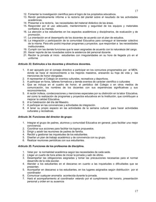 17
17
12. Fomentar la investigación científica para el logro de los propósitos educativos.
13. Rendir periódicamente informe a la rectoría del plantel sobre el resultado de las actividades
académicas.
14. Presentar a la rectoría, las necesidades del material didáctico de las áreas.
15. Responder por el uso adecuado, mantenimiento y seguridad de los equipos y materiales
confiados a su manejo.
16. La atención a los estudiantes en los aspectos académicos y disciplinarios, de evaluación y de
promoción.
17. La orientación en el desempeño de los docentes de acuerdo con el plan de estudios.
18. La integración y participación de la comunidad Educativa para conseguir el bienestar colectivo
de la misma. Para ello podrá impulsar programas y proyectos. que respondan a las necesidades
institucionales.
19. Cumplir con las demás funciones que le sean asignadas de acuerdo con la naturaleza del cargo.
20. Hacer reporte de las novedades sobre la asistencia del personal docente.
21. Recibir la jornada al inicio estudiantes con irregularidades en su hora de llegada y/o en el
uniforme
Articulo 33. Estímulos a los docentes y directivos docentes.
1. A ser apoyado por el consejo directivo a participar en los concursos programados por el MEN,
donde se hace el reconocimiento a los mejores maestros, anexando su hoja de vida y las
menciones de honor otorgadas.
2. A representar al Colegio en eventos culturales, recreativos y deportivos.
3. A participar en foros, talleres formativos y demás eventos de carácter científico o culturales
4. Que se incluya en el cuadro de honor, el periódico del Colegio o en otros medios de
comunicación, los nombres de los docentes con sus experiencias significativas y sus
reconocimientos.
5. A recibir trofeos, condecoraciones y menciones especiales por su distinción en la labor Educativa,
así como la realización de programas y proyectos educativos en la Institución, que contribuyan a
mejorar la calidad Educativa.
6. A la Celebración del día del Maestro.
7. A participar en las convivencias y actividades de integración.
8. A tener su propio espacio en las actividades de la semana cultural para hacer actividades
culturales y recreativas.
Articulo 34. Funciones del director de grupo:
1. Integrar el grupo de padres, alumnos y comunidad Educativa en general, para facilitar una mejor
convivencia.
2. Coordinar sus acciones para facilitar los logros propuestos.
3. Dirigir y asistir las reuniones de padres de familia.
4. Recibir y gestionar las inquietudes de los estudiantes.
5. Diseñar un plan de trabajo académico y de convivencia con su grupo.
6. Realizar reuniones periódicas con sus estudiantes.
Artículo 35. Funciones de los profesores de disciplina.
1. Velar por la normalidad académica según las necesidades de cada sede.
2. Llegar un cuarto de hora antes de iniciar la jornada y salir de último.
3. Desempeñar las obligaciones asignadas y tomar las precauciones necesarias para el normal
desarrollo de la vida escolar.
4. Atender a los estudiantes en el descanso en cuanto a las inquietudes o dificultades que se
presenten.
5. Acompañar en descanso a los estudiantes, en los lugares asignados según distribución por el
coordinador
6. Comunicar cualquier anomalía acontecida durante la jornada.
7. Hará el acompañamiento al coordinador velando por el cumplimiento del horario, presentación
personal y orden en su ausencia
 