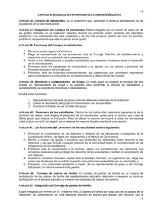 18
18
CAPÍTULO III. INSTANCIAS DE PARTICIPACIÓN DE LA COMUNIDAD EDUCATIVA
Artículo 36. Consejo de estudiantes. Es el organismo que garantiza la continua participación de los
estudiantes en la vida institucional.
Artículo 37. Integración del Consejo de estudiantes Estará integrado por un vocero de cada uno de
los grados ofrecidos en la Institución elegidos durante las primeras cuatro semanas del calendario
académico. Los estudiantes del nivel preescolar y de los tres primeros grados del ciclo de primaria,
tendrán un representante que este cursando tercer grado.
Artículo 38. Funciones del Consejo de estudiantes.
1. Darse su propia organización interna;
2. Elegir el representante de los estudiantes ante el Consejo Directivo del establecimiento y
asesorarlo en el cumplimiento de su representación;
3. Invitar a sus deliberaciones a aquellos estudiantes que presenten iniciativas sobre el desarrollo
de la vida estudiantil,
4. Promover entre los estudiantes el conocimiento y el aprecio por los valores y principios del
Proyecto Educativo de la Institución.
5. Presentar, ante las instancias correspondientes, las sugerencias que consideren importantes
para el estudiante e involucrarse en la implementación y desarrollo de las mismas.
Artículo 39. Monitores o Colaboradores de Grupo: En cada grupo se elegirán al principio del año
escolar un Representante de Grupo y su suplente para conformar el consejo de estudiantes y
periódicamente se elegirán los monitores o colaboradores.
Tendrá como funciones:
1. Representar los intereses del grupo ante las diferentes instancias de la Institución.
2. Liderar el crecimiento del grupo en Coordinación con su orientador
3. Coordinar el trabajo de los Comités del grupo.
Artículo 40. Personero de los estudiantes. Dentro de los treinta días calendario siguientes al de la
iniciación de clases, será elegido el personero de los estudiantes quien será un alumno que curse el
último grado que ofrezca la Institución. Para tal efecto la rectoría convocará a todos los estudiantes
matriculados con el fin de elegirlo por el sistema de mayoría simple y mediante voto secreto.
Artículo 41. Las funciones del personero de los estudiantes son las siguientes:
1. Promover el cumplimiento de los derechos y deberes de los estudiantes consagrados en la
Constitución Política, las leyes, los reglamentos y el Manual de Convivencia.
2. Recibir y evaluar las quejas y reclamos que presenten los educandos sobre lesiones a sus
derechos y las que formule cualquier persona de la comunidad sobre el incumplimiento de las
obligaciones de los estudiantes;
3. Presentar ante la coordinación o la rectoría, según sus competencias, las solicitudes que
considere necesarias para proteger los derechos de los estudiantes y facilitar el cumplimiento de
sus deberes,
4. Cuando lo considere necesario, apelar ante el Consejo Directivo o el organismo que haga sus
veces, las decisiones de la rectoría respecto a las peticiones presentadas por su intermedio, y
5. Presentar a la comunidad estudiantil, a través de los representantes de grupo y del Consejo
Estudiantil, un informe semestral de gestión.
Artículo 42. Consejo de padres de familia. El consejo de padres de familia es un órgano de
participación de los padres de familia del establecimiento educativo destinado a asegurar su continua
participación en el proceso educativo y a elevar los resultados de calidad del servicio.
Artículo 43. Integración del Consejo de padres de familia.
Estará integrado por mínimo un (1) y máximo tres (3) padres de familia por cada uno de los grados de la
Institución. Su conformación se hará mediante elección en reunión por grados, por mayoría, con la
 