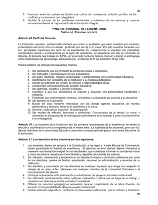 20
20
5. Promover entre los padres de familia una cultura de convivencia, solución pacifica de los
conflictos y compromiso con la legalidad.
6. Facilitar la solución de los problemas individuales y colectivos de los menores y propiciar
acciones tendientes al mejoramiento de su formación integral.,
TITULO III. PERSONAL DE LA INSTITUCIÓN
CAPÍTULO I. PERSONAL DOCENTE
Artículo 49. Perfil del Docente
La Institución requiere profesionales idóneos que amen su profesión, que sean maestros por vocación,
entendiendo ese amor como el anhelo profundo por dar de sí lo mejor. Por ello nuestros docentes son
los principales impulsores del perfil de los estudiantes. En consecuencia lo visualiza con intensidad,
colocándose mental y anímicamente en el lugar del estudiante, sin abandonar por ello su condición de
docente .El docente que trabaje en EPJA en la jornada nocturna deberá conocer y aplicar la andragogia
como metodología de aprendizaje, establecido por el decreto 3011 de diciembre 19 de 1997.
Para lo anterior, se precisan los siguientes criterios.
1. Ser consciente que es formador de personas únicas e irrepetibles
2. Ser motivador y comprensivo con sus estudiantes.
3. Ser justo, resiliente, creativo, responsable, y comprometido con la comunidad Educativa.
4. Identificarse con la filosofía de la Institución y su modelo pedagógico
5. Ejercer su autoridad en función de servicio y responsabilidad social.
6. comprender la trascendencia de su labor Educativa.
7. Ser optimista, proactivo y abierto al diálogo.
8. Contribuir a que sus estudiantes se superen y alcancen una personalidad equilibrada y
resiliente.
9. Propender por una formación continua, innovadora y actualizada de acuerdo a su disciplina.
10. Ser ejemplo de superación
11. Buscar en todo momento interactuar con los demás agentes educativos de manera
democrática y solidaria, tanto en lo académico y lo social.
12. Generar y aprovechar espacios de participación.
13. Ser modelo de reflexión, honradez y honestidad. Comunicador de la verdad, la moral; y
orientador en búsqueda de la interrogación permanente de la realidad y amar el conocimiento
y la investigación.
Artículo 50. Los docentes de la Institución son los primeros responsables de la enseñanza, en estrecha
relación y coordinación con los compañeros de la misma área. La totalidad de los docentes, junto con los
demás miembros de la comunidad Educativa, asumirán la responsabilidad global de la tarea Educativa de
la Institución.
Artículo 51. Los derechos de los docentes son los siguientes:
1. Los docentes, dentro del respeto a la Constitución, a las leyes y a este Manual de Convivencia,
tienen garantizada la libertad de enseñanza. El ejercicio de esta libertad deberá orientarse a
promover una formación integral de los estudiantes, que contribuya a formar su conciencia moral
y cívica de manera respetuosa con la libertad y dignidad personal de los mismos.
2. Ser valorado, considerado y respetado en su dignidad humana y condición profesional por parte
de los directivos, padres de familia, estudiantes, personal de administración y servicios de la
Institución.
3. Ser atendido y escuchado por las directivas en cualquier inquietud que tenga con respecto al
manejo de su área, a las relaciones con cualquier miembro de la comunidad Educativa o al
funcionamiento del plantel.
4. Participar activamente en la elaboración y actualización del proyecto educativo institucional.
5. Ser informado oportunamente sobre cualquier evaluación o crítica que se haga de su trabajo y
presentar sus descargos ante la autoridad competente.
6. Obtener los recursos pedagógicos necesarios para el cumplimiento de su labor docente, de
acuerdo con las posibilidades del presupuesto institucional.
7. Recibir estímulos específicos, conforme al presupuesto institucional, que le motiven y dinamicen
 