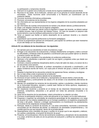 21
21
su participación y compromiso docente.
8. Intervenir en la gestión de la Institución a través de los órganos establecidos para tal efecto.
9. Reunirse en las sedes de la Institución, siempre que no se perturbe el normal desarrollo de las
actividades. Estas reuniones serán comunicadas a la Rectoría y/o Coordinación con la
antelación debida.
10. Convocar reuniones informativas profesionales.
11. Promover convocatorias de los docentes.
12. Ser informados por sus representantes en los órganos colegiados de los acuerdos adoptados por
los mismos.
13. Ser informados de cuantas comunicaciones se reciban y les afecten laboral y profesionalmente.
14. Elegir y ser elegidos miembros de los órganos colegiados.
15. Ante cualquier dificultad que atente contra la dignidad e imagen del docente, se deberá realizar
el debido proceso, bajo el principio del Habeas Corpus. En caso de causarle un perjuicio este
tendrá derecho a que se rectifique públicamente su buen nombre.
16. Tener un espacio que facilite un óptimo desempeño de su quehacer docente y su creación
pedagógica.
17. Capacitación que le permita perfeccionar su formación pedagógica.
18. Conocer la programación general con anticipación, para ajustar los cambios que sean necesarios
en pro del trabajo con los estudiantes.
Artículo 52. Los deberes de los docentes son los siguientes:
1. Ser ejemplo para sus estudiantes en toda circunstancia y lugar.
2. Entregar a los educandos las evaluaciones y trabajos debidamente corregidos y darle a conocer
las dificultades y fortalezas antes de pasarlas a coordinación para que puedan ejercer su derecho
a reclamo cuando sea del caso.
3. Dar un trato justo y equitativo a los estudiantes sin evidenciar preferencias.
4. Estimular a los estudiantes a aprender a partir de sus logros y progresos antes que desde sus
dificultades y fallas.
5. Controlar y resolver problemas disciplinarios dentro y fuera del salón de clase y no excluir de él a
los educandos como sanción.
6. En el caso de extrema necesidad, el profesor acompañara al educando a coordinación y allí
dejara constancia escrita del hecho, con copia para el director del grupo y citación al padre de
familia.
7. Respetar la dignidad de los educandos evitando las agresiones físicas, verbales y sicológicas
8. Dar un trato cortes a todo el personal de la Institución.
9. No desautorizar a los compañeros delante de los estudiantes
10. Promover el buen nombre de la Institución y representarla con decoro dentro y fuera de ella.
11. Preparar oportuna y continuamente las clases a fin de brindar a los estudiantes alternativas de
aprendizaje.
12. Atender con amabilidad los reclamos de los educandos, padres o acudientes y demás miembros
de la Comunidad Educativa, siempre y cuando sean hechos en forma oportuna, respetuosa y
darles adecuada y pronta solución.
13. Ser respetuoso ecuánime y prudente en el manejo de las relaciones interpersonales con las
directivas, compañeros, educandos y en general con todas las personas vinculadas a la
Institución.
14. Hacer de los derechos de los estudiantes, criterio primordial en su relación con ellos.
15. Promover la participación dinámica y activa del educando en las clases y en la vida institucional.
16. Programar y organizar las actividades de enseñanza-aprendizaje de las asignaturas a su cargo
de acuerdo con los criterios establecidos por el Consejo académico y la respectiva programación
del área o del grado. Elaborar y entregar oportunamente a la Coordinación los planeamientos
curriculares de las asignaturas correspondientes.
17. Participar, desde su condición de docente, en: Los actos comunitarios, reuniones y convivencias
convocadas por las directivas del plantel. La realización de actividades complementarias y los
comités para los que sea requerido, dentro de la jornada laboral.
18. Desempeñarse como orientador de grupo o auxiliar en el grupo que le sea asignado y elaborar,
con padres y estudiantes, el proyecto de dirección de grupo.
19. Presentar, al Coordinador(a), informe del rendimiento académico y disciplinario de los estudiantes
a su cargo, al término de cada uno de los períodos de evaluación y certificar las valoraciones con
sus firmas.
 