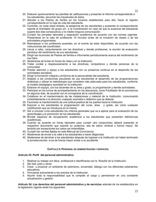22
22
20. Elaborar oportunamente las planillas de calificaciones y presentar el informe correspondiente a
los estudiantes, escuchar las inquietudes de éstos.
21. Atender a los Padres de familia en los horarios establecidos para ello; hacer el registro
correspondiente en la hoja de vida del estudiante.
22. Controlar, en cada clase dictada, la asistencia de los estudiantes y presentar el correspondiente
reporte al orientador de grupo y/o a la Coordinación en caso de que la ausencia del estudiante
supere dos días consecutivos y no medie ninguna comunicación.
23. Cumplir las jornadas laborales y asignación académica de acuerdo con las normas vigentes.
Presentarse en la sala de profesores 10 minutos antes de la iniciación de clases o de las
actividades programadas.
24. Reemplazar a los profesores ausentes, en el evento de estar disponibles, de acuerdo con las
instrucciones del coordinador.
25. Llevar a cabo, conjuntamente con las directivas y demás profesores, la reunión de evaluación
periódica del rendimiento de sus estudiantes.
26. Dirigir las reuniones de Padres de familia e informarles periódicamente acerca del rendimiento de
sus hijos.
27. Abstenerse de fumar en horas de clase y en la Institución.
28. Tratar cordial y respetuosamente a las directivas, compañeros y demás personas de la
comunidad.
29. Prestar atención y apoyo a los estudiantes con su presencia continua en el desarrollo de las
actividades escolares.
30. Dirigir la formación integral y armónica de la personalidad del estudiante.
31. Adaptar a las condiciones peculiares de sus estudiantes el desarrollo de las programaciones
didácticas y utilizar la metodología que considere más adecuada para los estudiantes, conforme
al modelo pedagógico acordado en la Institución.
32. Elaborar en equipo, con los docentes de su área y grado, la programación y demás actividades.
33. Participar en los turnos de acompañamiento en los descansos, como Facilitador de la convivencia
en algunos días, de acuerdo con el cronograma de la coordinación.
34. Colaborar en el mantenimiento de las instalaciones y material de la Institución, comunicando
inmediatamente a la dirección cualquier anomalía o deterioro que se detecte.
35. Favorecer el mantenimiento de una actitud positiva de los padres hacia la Institución.
36. Exponer a los estudiantes la programación del curso, área, y grado, así como cualquier
modificación que se introduzca en la misma.
37. Dar a conocer a los estudiantes los criterios generales que va a aplicar para la evaluación de los
aprendizajes y la promoción de los estudiantes.
38. Brindar espacios de recuperación académica a los estudiantes que presenten deficiencias
académicas.
39. Cuando se ausente en horas laborales para cumplir otro compromiso deberá presentar el
respectivo documento que soporte su ausencia, sea de salud, sindical o fuerza mayor. Se
tendrán por excepciones los casos así entendibles.
40. Cumplir las normas fijadas en este Manual de Convivencia.
41. Abstenerse de enviar a la calle a los estudiantes a hacer diligencias.
42. Abstenerse de devolver a los estudiantes después de ingresar a la Institución sin haber terminado
la jornada escolar, si es de fuerza mayor avisar a su acudiente.
CAPÍTULO II. PERSONAL DE ADMINISTRACIÓN Y SERVICIOS
Artículo 53. Perfil del personal administrativo.
1. Realizar su trabajo con ética profesional e identificarse con la filosofía de la Institución.
2. Ser leal, justo y veraz
3. Crear y propiciar un ambiente de optimismo, sinceridad, diálogo con los diferentes estamentos
educativos.
4. Vincularse activamente a los eventos de la Institución.
5. Asumir toda la responsabilidad que le compete al cargo y permanecer en una constante
actualización y gestión.
Artículo 54. Los derechos del personal administrativo y de servicios además de los establecidos en
la legislación vigente serán los siguientes:
 