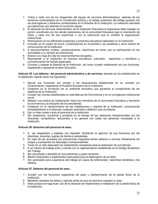 23
23
1. Todos y cada uno de los integrantes del equipo de servicios administrativos, además de los
derechos contemplados en la Constitución política y el código sustantivo del trabajo gozaran del
las prerrogativas y derechos contemplados en la filosofía de la Institución. La institución atenderá
sus peticiones que atiendan el conducto regular.
2. El personal de servicios administrativo de la Institución Educativa la Esperanza debe trabajar en
acción coordinada con los demás estamentos de la comunidad Educativa bajo la orientación de
todos y cada uno de sus superiores o con la autonomía que le confiere la organización
institucional.
3. Participación en los diferentes programas y proyectos educativos realizados en la Institución.
4. Inclusión en el cuadro de honor y publicaciones en el periódico, las carteleras y otros medios de
comunicación de la Institución.
5. A reconocimientos, trofeos, condecoraciones, menciones de honor, por su participación en las
actividades y su sentido de pertenencia.
6. Anexar a su hoja de vida los reconocimientos otorgados.
7. Representar a la Institución en eventos recreativos, culturales, deportivos y científicos y
conmemoración de fechas especiales.
8. Conocer y aceptar la filosofía de la Institución, así como cumplir cabalmente con sus funciones,
respetando y apoyando la labor Educativa.
Artículo 55. Los deberes del personal administrativo y de servicios además de los establecidos en
la legislación vigente serán los siguientes:
1. Ejercer sus funciones con arreglo a las disposiciones establecidas en su contrato y/o
nombramiento, respetando el Proyecto Educativo de la Institución.
2. Colaborar en la formación de un ambiente educativo que garantice el cumplimiento de los
objetivos de la Institución.
3. Cumplir las normas establecidas en este Manual de Convivencia y en el cronograma institucional
anual.
4. Adoptar una actitud de colaboración hacia los miembros de la comunidad Educativa y favorecer
la convivencia y la disciplina de los estudiantes.
5. Colaborar en el mantenimiento de las instalaciones y material de la Institución, comunicando
inmediatamente a la dirección cualquier anomalía o deterioro que se detecte.
6. Dar un trato cortes a todo el personal de la Institución.
7. Ser respetuoso, ecuánime y prudente en el manejo de las relaciones interpersonales con las
directivas, compañeros, educandos y en general con todas las personas vinculadas a la
Institución.
Artículo 56. Derechos del personal de aseo.
1. A ser respetados y tratados con dignidad, facilitando el ejercicio de sus funciones por las
directivas, docentes, padres de familia y estudiantes.
2. En caso de ser acusados por actuaciones irregulares tienen derecho a conocer oficialmente los
cargos y a presentar los descargos correspondientes.
3. Tener en un sitio adecuado los implementos necesarios para la realización de sus labores.
4. A un horario de trabajo justo y acorde con la reglamentación establecida en el Código Sustantivo
del Trabajo.
5. Ser escuchado y atendido en sus peticiones y justos reclamos.
6. Recibir dotaciones e implementos adecuados para el desempeño de su labor.
7. Ser autorizado para ausentarse del trabajo en casos de enfermedad, calamidad doméstica, cita
médica.
Artículo 57. Deberes del personal de aseo.
1. Cumplir con las funciones respectivas de aseo y mantenimiento de la planta física de la
Institución.
2. Mantener aseados los baños y salones antes de que los alumnos ingresen a clase.
3. Velar porque se haga buen uso de la dotación de implementos e instalación de la planta física de
la Institución.
 