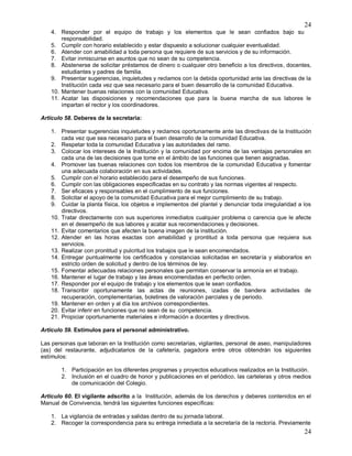 24
24
4. Responder por el equipo de trabajo y los elementos que le sean confiados bajo su
responsabilidad.
5. Cumplir con horario establecido y estar dispuesto a solucionar cualquier eventualidad.
6. Atender con amabilidad a toda persona que requiere de sus servicios y de su información.
7. Evitar inmiscuirse en asuntos que no sean de su competencia.
8. Abstenerse de solicitar préstamos de dinero o cualquier otro beneficio a los directivos, docentes,
estudiantes y padres de familia.
9. Presentar sugerencias, inquietudes y reclamos con la debida oportunidad ante las directivas de la
Institución cada vez que sea necesario para el buen desarrollo de la comunidad Educativa.
10. Mantener buenas relaciones con la comunidad Educativa.
11. Acatar las disposiciones y recomendaciones que para la buena marcha de sus labores le
impartan el rector y los coordinadores.
Articulo 58. Deberes de la secretaria:
1. Presentar sugerencias inquietudes y reclamos oportunamente ante las directivas de la Institución
cada vez que sea necesario para el buen desarrollo de la comunidad Educativa.
2. Respetar toda la comunidad Educativa y las autoridades del ramo.
3. Colocar los intereses de la Institución y la comunidad por encima de las ventajas personales en
cada una de las decisiones que tome en el ámbito de las funciones que tienen asignadas.
4. Promover las buenas relaciones con todos los miembros de la comunidad Educativa y fomentar
una adecuada colaboración en sus actividades.
5. Cumplir con el horario establecido para el desempeño de sus funciones.
6. Cumplir con las obligaciones especificadas en su contrato y las normas vigentes al respecto.
7. Ser eficaces y responsables en el cumplimiento de sus funciones.
8. Solicitar el apoyo de la comunidad Educativa para el mejor cumplimiento de su trabajo.
9. Cuidar la planta física, los objetos e implementos del plantel y denunciar toda irregularidad a los
directivos.
10. Tratar directamente con sus superiores inmediatos cualquier problema o carencia que le afecte
en el desempeño de sus labores y acatar sus recomendaciones y decisiones.
11. Evitar comentarios que afecten la buena imagen de la institución.
12. Atender en las horas exactas con amabilidad y prontitud a toda persona que requiera sus
servicios.
13. Realizar con prontitud y pulcritud los trabajos que le sean encomendados.
14. Entregar puntualmente los certificados y constancias solicitadas en secretaría y elaborarlos en
estricto orden de solicitud y dentro de los términos de ley.
15. Fomentar adecuadas relaciones personales que permitan conservar la armonía en el trabajo.
16. Mantener el lugar de trabajo y las áreas encomendadas en perfecto orden.
17. Responder por el equipo de trabajo y los elementos que le sean confiados.
18. Transcribir oportunamente las actas de reuniones, izadas de bandera actividades de
recuperación, complementarias, boletines de valoración parciales y de periodo.
19. Mantener en orden y al día los archivos correspondientes.
20. Evitar inferir en funciones que no sean de su competencia.
21. Propiciar oportunamente materiales e información a docentes y directivos.
Articulo 59. Estímulos para el personal administrativo.
Las personas que laboran en la Institución como secretarias, vigilantes, personal de aseo, manipuladores
(as) del restaurante, adjudicatarios de la cafetería, pagadora entre otros obtendrán los siguientes
estímulos:
1. Participación en los diferentes programas y proyectos educativos realizados en la Institución.
2. Inclusión en el cuadro de honor y publicaciones en el periódico, las carteleras y otros medios
de comunicación del Colegio.
Articulo 60. El vigilante adscrito a la Institución, además de los derechos y deberes contenidos en el
Manual de Convivencia, tendrá las siguientes funciones específicas:
1. La vigilancia de entradas y salidas dentro de su jornada laboral.
2. Recoger la correspondencia para su entrega inmediata a la secretaría de la rectoría. Previamente
 