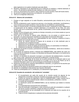 25
25
debe registrarla en el cuaderno destinado para este efecto.
3. Recibirá y depositará en las dependencias de la Institución el mobiliario y material destinado al
mismo. No permitirá la retirada de este mobiliario sin orden de la rectoría.
4. Poner en conocimiento de la rectoría toda incidencia ocurrida durante o fuera del horario lectivo.
5. No permitir el ingreso de personas a la Institución, sin autorización.
6. Velar por la integridad institucional.
Articulo 61. Deberes del comodatario.
1. Emplear el lugar asignado en la sede Educativa, exclusivamente para vivienda de el y de su
familia.
2. Atender cordialmente a quien requiera sus servicios, a los docentes, estudiantes, coordinadores y
rector durante las jornadas escolares o fuera de ellas por vía telefónica o personalmente.
3. Vigilar la vivienda escolar y la escuela propiedad del municipio, empleando la mayor diligencia en
la conservación de los objetos y enseres destinados a la educación de los niños, así como
también velar por la conservación de las plantas ornamentales o zonas verdes ubicadas dentro
de las sedes.
4. Restituir el local entregado para vivienda en el tiempo convenido y en el mismo estado en que es
recibido, salvo el deterioro natural.
5. Evitar que en la escuela se realicen actos diferentes a los de prestar un servicio para la
educación, sin previa autorización expedida por la Secretaria de educación Municipal.
6. Atender las solicitudes diferentes a su responsabilidad de usar, conservar, preservar el local y
demás enseres de la escuela del municipio.
a. Ubicar de manera oportuna la basura de la escuela en el sitio destinado para la
recolección por la empresa de aseo
b. Abstenerse de dar albergue a personas extrañas.
c. Abstenerse de permitir el ingreso de personas ajenas y no autorizadas a la Institución.
d. Abstenerse de expender comestibles en la escuela.
7. Abstenerse de permitir el acceso y permanencia de animales domésticos, dentro de la vivienda o
del predio escolar.
8. En el evento de ausencia parcial o temporal del COMODATARIO, este deberá dar aviso con
cinco (5) días de antelación al suceso a la Secretaria de Educación Municipal y a la rectoría de la
institución educativa.
9. Solicitar a la secretaria de educación municipal o a la dirección del establecimiento, el permiso
para llevar a cabo operaciones que demande la edificación o vivienda escolar.
10. Responsabilizarse del manejo de las llaves de la puerta principal de la Institución sede la cual
corresponda, las cuales deberán permanecer en su poder y en el de el (la) Rector (a) de la
Institución Educativa, quien a su vez las encargara al Coordinador de disciplina.
11. Abstenerse de intervenir en aspectos administrativos o docentes, y en general en los asuntos que
estén a cargo de la dirección escolar.
12. Abstenerse de utilizar los elementos propios de la Institución para su uso personal.
13. Atender con amabilidad a toda persona que requiere información.
14. Todos los contemplados con la constitución y el ordenamiento legal vigente.
Articulo 62. Causales de cancelación del contrato de “comodato”.
1. El incumplimiento por parte del usuario de la vivienda escolar de algunas de las
obligaciones convenidas y perjuicios causados al municipio, sus bienes o a terceros.
2. Cuando por razones de seguridad y salud el COMODATARIO o algún miembro de su
familia que habite la vivienda escolar, afecte a los estudiantes, profesores o vecinos.
3. La muerte del comodatario.
4. La interdicción judicial del COMODATARIO o de los miembros que habitan la vivienda
escolar.
5. La incapacidad física permanente del comodatario.
6. Actos de escándalo o embriaguez y mala conducta por parte del comodatario a cualquier
otro de los usuarios, familiares o amigos de este en la vivienda.
7. El entorpecimiento de las actividades de la institución por parte de los usuarios de la
vivienda escolar.
8. Tratar en forma irrespetuosa a cualquiera de las personas del plantel.
 
