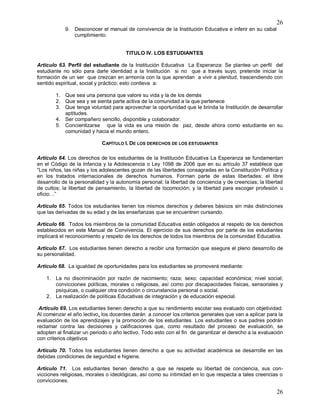 26
26
9. Desconocer el manual de convivencia de la Institución Educativa e inferir en su cabal
cumplimiento.
TITULO IV. LOS ESTUDIANTES
Articulo 63. Perfil del estudiante de la Institución Educativa La Esperanza: Se plantea un perfil del
estudiante no sólo para darle identidad a la Institución si no que a través suyo, pretende iniciar la
formación de un ser que crezcan en armonía con la que aprendan a vivir a plenitud, trascendiendo con
sentido espiritual, social y práctico; esto conlleva a:
1. Que sea una persona que valore su vida y la de los demás
2. Que sea y se sienta parte activa de la comunidad a la que pertenece
3. Que tenga voluntad para aprovechar la oportunidad que le brinda la Institución de desarrollar
aptitudes.
4. Ser compañero sencillo, disponible y colaborador.
5. Concientizarse que la vida es una misión de paz, desde ahora como estudiante en su
comunidad y hacia el mundo entero.
CAPÍTULO I. DE LOS DERECHOS DE LOS ESTUDIANTES
Artículo 64. Los derechos de los estudiantes de la Institución Educativa La Esperanza se fundamentan
en el Código de la Infancia y la Adolescencia o Ley 1098 de 2006 que en su artículo 37 establece que
“Los niños, las niñas y los adolescentes gozan de las libertades consagradas en la Constitución Política y
en los tratados internacionales de derechos humanos. Forman parte de estas libertades: el libre
desarrollo de la personalidad y la autonomía personal; la libertad de conciencia y de creencias; la libertad
de cultos; la libertad de pensamiento, la libertad de locomoción; y la libertad para escoger profesión u
oficio…”
Artículo 65. Todos los estudiantes tienen los mismos derechos y deberes básicos sin más distinciones
que las derivadas de su edad y de las enseñanzas que se encuentren cursando.
Artículo 66. Todos los miembros de la comunidad Educativa están obligados al respeto de los derechos
establecidos en este Manual de Convivencia. El ejercicio de sus derechos por parte de los estudiantes
implicará el reconocimiento y respeto de los derechos de todos los miembros de la comunidad Educativa.
Artículo 67. Los estudiantes tienen derecho a recibir una formación que asegure el pleno desarrollo de
su personalidad.
Artículo 68. La igualdad de oportunidades para los estudiantes se promoverá mediante:
1. La no discriminación por razón de nacimiento; raza; sexo; capacidad económica; nivel social;
convicciones políticas, morales o religiosas, así como por discapacidades físicas, sensoriales y
psíquicas, o cualquier otra condición o circunstancia personal o social.
2. La realización de políticas Educativas de integración y de educación especial.
Artículo 69. Los estudiantes tienen derecho a que su rendimiento escolar sea evaluado con objetividad.
Al comenzar el año lectivo, los docentes darán a conocer los criterios generales que van a aplicar para la
evaluación de los aprendizajes y la promoción de los estudiantes. Los estudiantes o sus padres podrán
reclamar contra las decisiones y calificaciones que, como resultado del proceso de evaluación, se
adopten al finalizar un periodo o año lectivo. Todo esto con el fin de garantizar el derecho a la evaluación
con criterios objetivos
Artículo 70. Todos los estudiantes tienen derecho a que su actividad académica se desarrolle en las
debidas condiciones de seguridad e higiene.
Artículo 71. Los estudiantes tienen derecho a que se respete su libertad de conciencia, sus con-
vicciones religiosas, morales o ideológicas, así como su intimidad en lo que respecta a tales creencias o
convicciones.
 