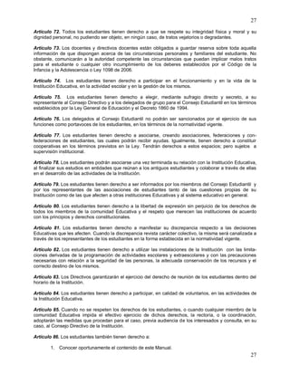 27
27
Artículo 72. Todos los estudiantes tienen derecho a que se respete su integridad física y moral y su
dignidad personal, no pudiendo ser objeto, en ningún caso, de tratos vejatorios o degradantes.
Artículo 73. Los docentes y directivos docentes están obligados a guardar reserva sobre toda aquella
información de que dispongan acerca de las circunstancias personales y familiares del estudiante. No
obstante, comunicarán a la autoridad competente las circunstancias que puedan implicar malos tratos
para el estudiante o cualquier otro incumplimiento de los deberes establecidos por el Código de la
Infancia y la Adolescencia o Ley 1098 de 2006.
Artículo 74. Los estudiantes tienen derecho a participar en el funcionamiento y en la vida de la
Institución Educativa, en la actividad escolar y en la gestión de los mismos.
Artículo 75. Los estudiantes tienen derecho a elegir, mediante sufragio directo y secreto, a su
representante al Consejo Directivo y a los delegados de grupo para el Consejo Estudiantil en los términos
establecidos por la Ley General de Educación y el Decreto 1860 de 1994.
Artículo 76. Los delegados al Consejo Estudiantil no podrán ser sancionados por el ejercicio de sus
funciones como portavoces de los estudiantes, en los términos de la normatividad vigente.
Artículo 77. Los estudiantes tienen derecho a asociarse, creando asociaciones, federaciones y con-
federaciones de estudiantes, las cuales podrán recibir ayudas. Igualmente, tienen derecho a constituir
cooperativas en los términos previstos en la Ley. Tendrán derechos a estos espacios; pero sujetos a
supervisión institucional.
Artículo 78. Los estudiantes podrán asociarse una vez terminada su relación con la Institución Educativa,
al finalizar sus estudios en entidades que reúnan a los antiguos estudiantes y colaborar a través de ellas
en el desarrollo de las actividades de la Institución.
Artículo 79. Los estudiantes tienen derecho a ser informados por los miembros del Consejo Estudiantil y
por los representantes de las asociaciones de estudiantes tanto de las cuestiones propias de su
Institución como de las que afecten a otras instituciones Educativas y al sistema educativo en general.
Artículo 80. Los estudiantes tienen derecho a la libertad de expresión sin perjuicio de los derechos de
todos los miembros de la comunidad Educativa y el respeto que merecen las instituciones de acuerdo
con los principios y derechos constitucionales.
Artículo 81. Los estudiantes tienen derecho a manifestar su discrepancia respecto a las decisiones
Educativas que les afecten. Cuando la discrepancia revista carácter colectivo, la misma será canalizada a
través de los representantes de los estudiantes en la forma establecida en la normatividad vigente.
Artículo 82. Los estudiantes tienen derecho a utilizar las instalaciones de la Institución con las limita-
ciones derivadas de la programación de actividades escolares y extraescolares y con las precauciones
necesarias con relación a la seguridad de las personas, la adecuada conservación de los recursos y el
correcto destino de los mismos.
Artículo 83. Los Directivos garantizarán el ejercicio del derecho de reunión de los estudiantes dentro del
horario de la Institución.
Artículo 84. Los estudiantes tienen derecho a participar, en calidad de voluntarios, en las actividades de
la Institución Educativa.
Artículo 85. Cuando no se respeten los derechos de los estudiantes, o cuando cualquier miembro de la
comunidad Educativa impida el efectivo ejercicio de dichos derechos, la rectoría, o la coordinación,
adoptarán las medidas que procedan para el caso, previa audiencia de los interesados y consulta, en su
caso, al Consejo Directivo de la Institución.
Artículo 86. Los estudiantes también tienen derecho a:
1. Conocer oportunamente el contenido de este Manual.
 