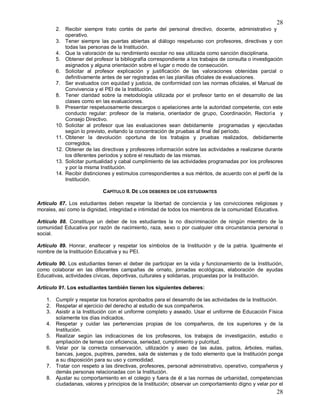 28
28
2. Recibir siempre trato cortés de parte del personal directivo, docente, administrativo y
operativo.
3. Tener siempre las puertas abiertas al diálogo respetuoso con profesores, directivas y con
todas las personas de la Institución.
4. Que la valoración de su rendimiento escolar no sea utilizada como sanción disciplinaria.
5. Obtener del profesor la bibliografía correspondiente a los trabajos de consulta o investigación
asignados y alguna orientación sobre el lugar o modo de consecución.
6. Solicitar al profesor explicación y justificación de las valoraciones obtenidas parcial o
definitivamente antes de ser registradas en las planillas oficiales de evaluaciones.
7. Ser evaluados con equidad y justicia, de conformidad con las normas oficiales, el Manual de
Convivencia y el PEI de la Institución.
8. Tener claridad sobre la metodología utilizada por el profesor tanto en el desarrollo de las
clases como en las evaluaciones.
9. Presentar respetuosamente descargos o apelaciones ante la autoridad competente, con este
conducto regular: profesor de la materia, orientador de grupo, Coordinación, Rectoría y
Consejo Directivo.
10. Solicitar al profesor que las evaluaciones sean debidamente programadas y ejecutadas
según lo previsto, evitando la concentración de pruebas al final del período.
11. Obtener la devolución oportuna de los trabajos y pruebas realizados, debidamente
corregidos.
12. Obtener de las directivas y profesores información sobre las actividades a realizarse durante
los diferentes períodos y sobre el resultado de las mismas.
13. Solicitar puntualidad y cabal cumplimiento de las actividades programadas por los profesores
y por la misma Institución.
14. Recibir distinciones y estímulos correspondientes a sus méritos, de acuerdo con el perfil de la
Institución.
CAPÍTULO II. DE LOS DEBERES DE LOS ESTUDIANTES
Artículo 87. Los estudiantes deben respetar la libertad de conciencia y las convicciones religiosas y
morales, así como la dignidad, integridad e intimidad de todos los miembros de la comunidad Educativa.
Artículo 88. Constituye un deber de los estudiantes la no discriminación de ningún miembro de la
comunidad Educativa por razón de nacimiento, raza, sexo o por cualquier otra circunstancia personal o
social.
Artículo 89. Honrar, enaltecer y respetar los símbolos de la Institución y de la patria. Igualmente el
nombre de la Institución Educativa y su PEI.
Artículo 90. Los estudiantes tienen el deber de participar en la vida y funcionamiento de la Institución,
como colaborar en las diferentes campañas de ornato, jornadas ecológicas, elaboración de ayudas
Educativas, actividades cívicas, deportivas, culturales y solidarias, propuestas por la Institución.
Artículo 91. Los estudiantes también tienen los siguientes deberes:
1. Cumplir y respetar los horarios aprobados para el desarrollo de las actividades de la Institución.
2. Respetar el ejercicio del derecho al estudio de sus compañeros.
3. Asistir a la Institución con el uniforme completo y aseado. Usar el uniforme de Educación Física
solamente los días indicados.
4. Respetar y cuidar las pertenencias propias de los compañeros, de los superiores y de la
Institución.
5. Realizar según las indicaciones de los profesores, los trabajos de investigación, estudio o
ampliación de temas con eficiencia, seriedad, cumplimiento y pulcritud.
6. Velar por la correcta conservación, utilización y aseo de las aulas, patios, árboles, mallas,
bancas, juegos, pupitres, paredes, sala de sistemas y de todo elemento que la Institución ponga
a su disposición para su uso y comodidad.
7. Tratar con respeto a las directivas, profesores, personal administrativo, operativo, compañeros y
demás personas relacionadas con la Institución.
8. Ajustar su comportamiento en el colegio y fuera de él a las normas de urbanidad, competencias
ciudadanas, valores y principios de la Institución; observar un comportamiento digno y velar por el
 