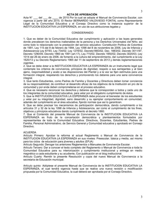3
3
ACTA DE APROBACIÓN
Acta N° ___ del ___ de ____ de 2015 Por la cual se adopta el Manual de Convivencia Escolar, con
vigencia a partir del año 2015. El Rector BERNARDO VALDIVIESO FONTAL como Representante
Legal de la Comunidad Educativa y el Consejo Directivo como la instancia superior de la
INSTITUCION EDUCATIVA LA ESPERANZA, en uso de sus atribuciones legales y
CONSIDERANDO:
1. Que es deber de la Comunidad Educativa dar cumplimiento y aplicación a las leyes generales
donde prevalecen los derechos inalienables de la persona y los Derechos Universales del Niño; así
como todo lo relacionado con la prestación del servicio educativo: Constitución Política de Colombia
de 1991, Ley 115 del 8 de febrero de 1994, Ley 1098 del 8 de noviembre de 2006, Ley de Infancia y
Adolescencia Ley 87/93, Ley 734/02, Ley 1278/02, Decreto1883/02, Dec. 1883/02, Decreto 3011/97,
Decreto 1290/09, Decreto 1860 de 1991 (art.17), Ley 715/02, Decreto 1850/02, Decreto 3020/03, Ley
1014 del 26 de enero de 2006, de fomento a la cultura del emprendimiento, dar cumplimiento a la Ley
1620/13 y su Decreto Reglamentario 1965 del 11 de septiembre de 2013 y demás reglamentaciones
vigentes.
2. Que se debe dotar a la INSTITUCION EDUCATIVA LA ESPERANZA de un Instrumento legal que
contemple los criterios de convivencia, principios de dignidad, respeto a sus semejantes y al bien
ajeno, responsabilidad y acato a las disposiciones del Plantel y a la vez se fijen estímulos para una
formación integral, respetando los derechos y promoviendo los deberes para una sana convivencia
integral.
3. Que tanto Estudiantes, como Padres de Familia y Docentes y Directivos deben tomar conciencia
de su responsabilidad, de contribuir al desarrollo eficaz de los objetivos de la Institución en pro de la
comunidad y por ende deben comprometerse en el proceso educativo.
4. Que es necesario reconocer los derechos y deberes que le corresponden a todos y cada uno de
los integrantes de la comunidad educativa, para velar por el obligatorio cumplimiento de éstos.
5. Que la INSTITUCION EDUCATIVA LA ESPERANZA debe procurar el bienestar de los estudiantes
y velar por su integridad, dignidad, sano desarrollo y su ejemplar comportamiento en comunidad,
además del cumplimiento en el área educativa, fijando normas que así lo garanticen.
6. Que se debe precisar los mecanismos de participación democrática, dando cumplimiento a los
artículos 31 y 32 de la ley 1098 de Infancia y Adolescencia, así como el cumplimiento de los fines,
objetivos y principios educativos dando cumplimiento al decreto 1860.
7. Que el Contenido del presente Manual de Convivencia de la INSTITUCION EDUCATIVA LA
ESPERANZA es fruto de la concertación democrática y planteamientos formulados por
representantes de toda la Comunidad Educativa: Directivos, Docentes, Estudiantes, Padres de
Familia, Personal Administrativo, de Servicio General y Comunidad educativa y aprobado en Consejo
Directivo.
ACUERDA
Artículo Primero: Aprobar la reforma al actual Reglamento o Manual de Convivencia de la
INSTITUCION EDUCATIVA LA ESPERANZA en sus niveles: Preescolar, básica y media, así mismo
para los ciclos de educación para jóvenes y adultos (EPJA)
Artículo Segundo: Derogar los anteriores Reglamentos o Manuales de Convivencia Escolar.
Artículo Tercero: Dar a conocer el texto completo del Reglamento o Manual de Convivencia a toda la
Comunidad Educativa para su interiorización y cumplimiento institucional y entrega en medio
magnético a cada estudiante y su acudiente, Con publicación en el blog institucional.
Artículo Cuarto: Remitir la presente Resolución y copia del nuevo Manual de Convivencia a la
secretaria de Educación municipal.
Artículo quinto: Adóptese el presente Manual de Convivencia de la INSTITUCION EDUCATIVA LA
ESPERANZA, el cual tendrá vigencia hasta que se realice una nueva revisión o modificación
propuesta por la Comunidad Educativa, la cual deberá ser aprobada por el Consejo Directivo.
 