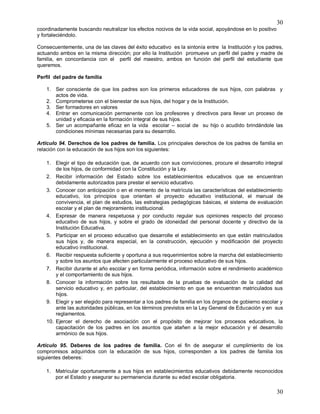 30
30
coordinadamente buscando neutralizar los efectos nocivos de la vida social, apoyándose en lo positivo
y fortaleciéndolo.
Consecuentemente, una de las claves del éxito educativo es la sintonía entre la Institución y los padres,
actuando ambos en la misma dirección; por ello la Institución promueve un perfil del padre y madre de
familia, en concordancia con el perfil del maestro, ambos en función del perfil del estudiante que
queremos.
Perfil del padre de familia
1. Ser consciente de que los padres son los primeros educadores de sus hijos, con palabras y
actos de vida.
2. Comprometerse con el bienestar de sus hijos, del hogar y de la Institución.
3. Ser formadores en valores
4. Entrar en comunicación permanente con los profesores y directivos para llevar un proceso de
unidad y eficacia en la formación integral de sus hijos.
5. Ser un acompañante eficaz en la vida escolar – social de su hijo o acudido brindándole las
condiciones mínimas necesarias para su desarrollo.
Artículo 94. Derechos de los padres de familia. Los principales derechos de los padres de familia en
relación con la educación de sus hijos son los siguientes:
1. Elegir el tipo de educación que, de acuerdo con sus convicciones, procure el desarrollo integral
de los hijos, de conformidad con la Constitución y la Ley.
2. Recibir información del Estado sobre los establecimientos educativos que se encuentran
debidamente autorizados para prestar el servicio educativo.
3. Conocer con anticipación o en el momento de la matrícula las características del establecimiento
educativo, los principios que orientan el proyecto educativo institucional, el manual de
convivencia, el plan de estudios, las estrategias pedagógicas básicas, el sistema de evaluación
escolar y el plan de mejoramiento institucional.
4. Expresar de manera respetuosa y por conducto regular sus opiniones respecto del proceso
educativo de sus hijos, y sobre el grado de idoneidad del personal docente y directivo de la
Institución Educativa.
5. Participar en el proceso educativo que desarrolle el establecimiento en que están matriculados
sus hijos y, de manera especial, en la construcción, ejecución y modificación del proyecto
educativo institucional.
6. Recibir respuesta suficiente y oportuna a sus requerimientos sobre la marcha del establecimiento
y sobre los asuntos que afecten particularmente el proceso educativo de sus hijos.
7. Recibir durante el año escolar y en forma periódica, información sobre el rendimiento académico
y el comportamiento de sus hijos.
8. Conocer la información sobre los resultados de la pruebas de evaluación de la calidad del
servicio educativo y, en particular, del establecimiento en que se encuentran matriculados sus
hijos.
9. Elegir y ser elegido para representar a los padres de familia en los órganos de gobierno escolar y
ante las autoridades públicas, en los términos previstos en la Ley General de Educación y en sus
reglamentos.
10. Ejercer el derecho de asociación con el propósito de mejorar los procesos educativos, la
capacitación de los padres en los asuntos que atañen a la mejor educación y el desarrollo
armónico de sus hijos.
Artículo 95. Deberes de los padres de familia. Con el fin de asegurar el cumplimiento de los
compromisos adquiridos con la educación de sus hijos, corresponden a los padres de familia los
siguientes deberes:
1. Matricular oportunamente a sus hijos en establecimientos educativos debidamente reconocidos
por el Estado y asegurar su permanencia durante su edad escolar obligatoria.
 