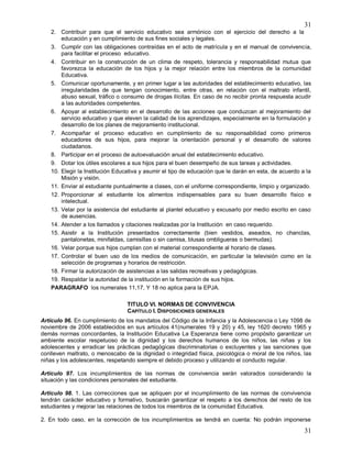 31
31
2. Contribuir para que el servicio educativo sea armónico con el ejercicio del derecho a la
educación y en cumplimiento de sus fines sociales y legales.
3. Cumplir con las obligaciones contraídas en el acto de matrícula y en el manual de convivencia,
para facilitar el proceso educativo.
4. Contribuir en la construcción de un clima de respeto, tolerancia y responsabilidad mutua que
favorezca la educación de los hijos y la mejor relación entre los miembros de la comunidad
Educativa.
5. Comunicar oportunamente, y en primer lugar a las autoridades del establecimiento educativo, las
irregularidades de que tengan conocimiento, entre otras, en relación con el maltrato infantil,
abuso sexual, tráfico o consumo de drogas ilícitas. En caso de no recibir pronta respuesta acudir
a las autoridades competentes.
6. Apoyar al establecimiento en el desarrollo de las acciones que conduzcan al mejoramiento del
servicio educativo y que eleven la calidad de los aprendizajes, especialmente en la formulación y
desarrollo de los planes de mejoramiento institucional.
7. Acompañar el proceso educativo en cumplimiento de su responsabilidad como primeros
educadores de sus hijos, para mejorar la orientación personal y el desarrollo de valores
ciudadanos.
8. Participar en el proceso de autoevaluación anual del establecimiento educativo.
9. Dotar los útiles escolares a sus hijos para el buen desempeño de sus tareas y actividades.
10. Elegir la Institución Educativa y asumir el tipo de educación que le darán en esta, de acuerdo a la
Misión y visión.
11. Enviar al estudiante puntualmente a clases, con el uniforme correspondiente, limpio y organizado.
12. Proporcionar al estudiante los alimentos indispensables para su buen desarrollo físico e
intelectual.
13. Velar por la asistencia del estudiante al plantel educativo y excusarlo por medio escrito en caso
de ausencias.
14. Atender a los llamados y citaciones realizadas por la Institución en caso requerido.
15. Asistir a la Institución presentados correctamente (bien vestidos, aseados, no chanclas,
pantalonetas, minifaldas, camisillas o sin camisa, blusas ombligueras o bermudas).
16. Velar porque sus hijos cumplan con el material correspondiente al horario de clases.
17. Controlar el buen uso de los medios de comunicación, en particular la televisión como en la
selección de programas y horarios de restricción.
18. Firmar la autorización de asistencias a las salidas recreativas y pedagógicas.
19. Respaldar la autoridad de la institución en la formación de sus hijos.
PARAGRAFO los numerales 11,17, Y 18 no aplica para la EPJA.
TITULO VI. NORMAS DE CONVIVENCIA
CAPÍTULO I. DISPOSICIONES GENERALES
Artículo 96. En cumplimiento de los mandatos del Código de la Infancia y la Adolescencia o Ley 1098 de
noviembre de 2006 establecidos en sus artículos 41(numerales 19 y 20) y 45, ley 1620 decreto 1965 y
demás normas concordantes, la Institución Educativa La Esperanza tiene como propósito garantizar un
ambiente escolar respetuoso de la dignidad y los derechos humanos de los niños, las niñas y los
adolescentes y erradicar las prácticas pedagógicas discriminatorias o excluyentes y las sanciones que
conlleven maltrato, o menoscabo de la dignidad o integridad física, psicológica o moral de los niños, las
niñas y los adolescentes, respetando siempre el debido proceso y utilizando el conducto regular.
Artículo 97. Los incumplimientos de las normas de convivencia serán valorados considerando la
situación y las condiciones personales del estudiante.
Artículo 98. 1. Las correcciones que se apliquen por el incumplimiento de las normas de convivencia
tendrán carácter educativo y formativo, buscarán garantizar el respeto a los derechos del resto de los
estudiantes y mejorar las relaciones de todos los miembros de la comunidad Educativa.
2. En todo caso, en la corrección de los incumplimientos se tendrá en cuenta: No podrán imponerse
 