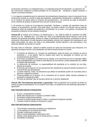 32
32
correcciones contrarias a la integridad física y a la dignidad personal del estudiante. La imposición de
las correcciones respetará la proporcionalidad con la conducta del estudiante y deberá contribuir a
mejorar su proceso educativo.
3. Los órganos competentes para la instrucción del procedimiento disciplinario o para la imposición de las
correcciones tendrán en cuenta la edad del estudiante, antecedentes disciplinarios y académicos, tanto
en el momento de decidir sobre la iniciación del procedimiento o de exonerar de culpa al estudiante,
como a efectos de graduar la aplicación de la sanción cuando proceda.
4. Se tendrán en cuenta las circunstancias personales, familiares o sociales del estudiante antes de
resolver el procedimiento corrector. Para este efecto, se podrán solicitar los informes que se estimen
necesarios sobre las aludidas circunstancias y recomendar, en su caso, a los padres o acudientes del
estudiante la adopción de las medidas necesarias.
Artículo 99. El Código de la Infancia y la Adolescencia o Ley 1098 de 2006 de noviembre de 2006,
articulo 42 y 43, establece que “Los niños, las niñas y los adolescentes tienen derecho a que se les
apliquen las garantías del debido proceso en todas la actuaciones administrativas y judiciales en que se
encuentren involucrados. En toda actuación administrativa, judicial o de cualquier otra naturaleza en que
están involucrados, los niños, las niñas y los adolescentes, tendrán derecho a ser escuchados y sus
opiniones deberán ser tenidas en cuenta”
Por esta razón la Institución aplicará el debido proceso en todas las actuaciones que conduzcan a la
aplicación de alguna sanción a los estudiantes, por ello se tendrá siempre en cuenta:
1. El derecho de defensa y el principio de contradicción: antes de tomar una decisión se oirá al
estudiante y a sus padres. Será la ocasión para hacer los descargos en relación con las
acusaciones que se le hacen.
2. El principio de legalidad. Las faltas que se imputen y las sanciones que se le impongan deben
estar preestablecidas como tales en este Manual de Convivencia y otras establecidas por el MEN
y tratados internacionales.
3. La presunción de inocencia. La responsabilidad del estudiante en la comisión de una falta,
deberá ser probada.
4. El principio de la buena fe. En las actuaciones del estudiante se presume siempre la buena fe; la
mala fe tendrá que demostrarse.
5. La doble instancia. Todas las decisiones que afecten al estudiante podrán ser recurridas ante la
persona u organismo superior.
6. Proporcionalidad de la sanción. En la imposición de la sanción deben tenerse presentes la
gravedad o levedad de la falta.
7. Principio de celeridad: Que se resuelva dentro de un término establecido.
Artículo 100. Circunstancias atenuantes y agravantes: Para la aplicación de la sanción se tendrá en
cuenta el grado de participación en la comisión de la falta y la existencia de circunstancias atenuantes o
agravantes:
SON CIRCUNSTANCIAS ATENUANTES:
1. El buen comportamiento anterior.
2. Haber sido inducido por un superior a cometer la falta.
3. El confesar la falta oportunamente.
4. Procurar a iniciativa propia resarcir el daño o compensar el perjuicio causado.
5. Cometer la falta en estado de ofuscación o acoso.
SON CIRCUNSTANCIAS AGRAVANTES
1. Tener firmado compromiso académico y/o disciplinario.
2. La reincidencia en la comisión de la falta.
3. Cometer la falta para ocultar otra.
4. Rehuir la responsabilidad o atribuírsela a otro.
5. Infringir varias obligaciones con la misma acción u omisión.
6. Premeditar la infracción.
 