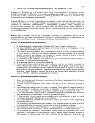 33
33
7. Estar muy por encima del rango de edad de su grado o del afectado por su falta.
Artículo 101. El diálogo con el niño que infringe la norma y con sus padres es fundamental en todo
procedimiento disciplinario. El dialogo es el recurso pedagógico que nos permite determinar las causas
que llevaron al niño a cometer la infracción, valorarla y determinar las acciones o correctivos más
convenientes para que mejore su comportamiento.
Artículo 102. Podrán corregirse, de acuerdo con lo dispuesto en este título, los actos contrarios a las
normas de convivencia de la Institución realizados por los estudiantes en el recinto escolar o durante la
realización de actividades complementarias y extraescolares. Igualmente podrán corregirse las
actuaciones del estudiante que, aunque realizadas fuera del recinto escolar, estén motivadas o
directamente relacionadas con la vida escolar y afecten a sus compañeros o a otros miembros de la
comunidad Educativa.
Artículo 103. El Consejo Directivo de la Institución supervisará el cumplimiento efectivo de las
correcciones en los términos en que hayan sido impuestas, en primera instancia por un órgano de control
disciplinario, comité de convivencia y en segunda instancia por el consejo directivo.
Artículo 104. Normas generales de convivencia:
1. La organización de la Institución es la reflejada en el Proyecto Educativo Institucional.
2. Las responsabilidades de los distintos órganos, tanto unipersonales como colegiados, son las
que establecen las normas vigentes.
3. Todo conflicto entre los miembros de la comunidad Educativa se procurará que sea resuelto en
su propio ámbito, es decir entre las personas implicadas en primera instancia. Si no quedase
resuelto intervendría las instancias mencionadas: en primera instancia un órgano de control
disciplinario y en segunda instancia el consejo directivo.
4. La violencia ha de ser desterrada de la Institución ya que la comunidad Educativa considera el
diálogo y la paz como valores fundamentales.
5. Se fomentará el espíritu de comprensión y tolerancia.
6. Para atender las clases de los grupos de los profesores ausentes por: salidas a excursiones,
visitas extraescolares, cursos de formación, en compañía de un grupo. se procederá de la
siguiente manera: los profesores que estén sin función docente directa en algunas de esas horas,
por la ausencia del grupo, sustituirán a los compañeros ausentes, este aspecto aplica a la Básica
secundaria y Media. Cuando la ausencia del docente sea por eventos de capacitación enviados
por el coordinador o rector será reemplazado por el directivo.
Artículo 105. Normas específicas de convivencia
1. Queda prohibida la entrada de los padres, acudientes o familiares a las aulas en horas de clase o
sin la debida autorización.
2. Todos los padres o acompañantes deben traer los niños a la puerta de la Institución, sin pasar al
interior.
3. Los estudiantes entrarán en orden, sin correr ni empujarse. En las salidas de clase y al finalizar el
horario escolar los estudiantes abandonarán la Institución en forma ordenada, a la mayor
brevedad posible. Los profesores de disciplina se encargarán de que se cumpla esta norma.
4. En las horas de recreo, los estudiantes no podrán estar dentro de las aulas de clase, salvo que
estén acompañados por el profesor o en caso de enfermedad o lesión.
5. Es deber de todos los miembros de la comunidad Educativa, exigir y velar por el aseo y la buena
presentación de todas las dependencias de la Institución.
6. Los estudiantes han de demostrar especial aprecio y cuidado por las zonas verdes, vegetación y
árboles de la Institución.
7. Los estudiantes que reiteradamente tiren papeles u otros objetos al suelo o no cuiden el aspecto
decorativo de las aulas de clase serán sancionados después de analizarse cada caso.
8. El material de las instalaciones de la Institución es para uso común de los que conviven en ella; a
todos los miembros de la Comunidad Educativa les corresponde su cuidado y conservación.
9. Los estudiantes que individual o colectivamente causen daños de forma intencionada o por
negligencia, a las instalaciones de la Institución o en su material quedan obligados a reparar el
daño causado o hacerse cargo del costo económico de su reparación. Igualmente, los
 