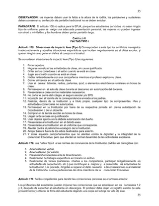 35
35
OBSERVACION: las mujeres deben usar la falda a la altura de la rodilla, los pantalones y sudaderas
deben conservar su confección de pantalón tradicional no se deben entubar.
PARAGRAFO El artículo 108 no aplica para la EPJA, porque los estudiantes por ciclos no usan ningún
tipo de uniforme; pero se exige una adecuada presentación personal, las mujeres no pueden ingresar
con short o minifaldas, y los hombres deben portar pantalón largo.
CAPÍTULO II.
FALTAS TIPO I
Artículo 109. Situaciones de impacto leve (Tipo l) Corresponden a este tipo los conflictos manejados
inadecuadamente y aquellas situaciones esporádicas que inciden negativamente en el clima escolar, y
que en ningún caso generan daños al cuerpo o a la salud.
Se consideran situaciones de impacto leve (Tipo I) las siguientes:
1. Poner apodos.
2. Negarse a realizar las actividades de clase, sin causa justificada.
3. Gritar en los corredores o el salón cuando se está en clase
4. Jugar en el salón cuando se está en clase
5. Hablar reiteradamente con sus compañeros mientras el profesor explica su clase.
6. Comer alimentos en el salón de clase
7. Usar el celular, tabletas, radios, parlantes, ipod, o elementos electrónicos similares en horas de
clase.
8. Permanecer en el aula de clase durante el descanso sin autorización del docente.
9. Presentarse a clase sin los materiales necesarios.
10. No portar el carné del colegio, el seguro escolar y/o EPS
11. Incumplir con el trámite de la correspondencia enviada a los padres.
12. Realizar, dentro de la Institución y a título propio, cualquier tipo de compraventas, rifas y
actividades comerciales no autorizadas.
13. Permanecer en la Institución por fuera de su respectiva jornada sin previa autorización de
Coordinación o de un docente.
14. Comprar en la tienda escolar en horas de clase.
15. Llegar tarde a clase sin justificación
16. Usar objetos ajenos sin la debida autorización del dueño.
17. Presentarse a la Institución sin el debido aseo
18. Presentarse a la Institución sin el uniforme que corresponde.
19. Atentar contra el patrimonio ecológico de la Institución.
20. Arrojar basura fuera de los sitios destinados para este fin.
21. Y todas aquellos comportamientos que no atentan contra la dignidad y la integridad de la
comunidad Educativa, pero que afecten el normal desarrollo de las actividades escolares.
Artículo 110. Las Faltas Tipo I a las normas de convivencia de la Institución podrán ser corregidas con:
1. Amonestación verbal.
2. Amonestación por escrito
3. Presentación inmediata ante la Coordinación.
4. Realización de trabajos específicos en horario no lectivo.
5. Realización de tareas (carteleras, charlas a los compañeros, participar obligatoriamente en
actividades de capacitación, etc.) que contribuyan a mejorar y a desarrollar las actividades de
la Institución o si procede, dirigidas a reparar el daño causado a las instalaciones o al material
de la Institución o a las pertenencias de otros miembros de la comunidad Educativa.
Artículo 111. Serán competentes para decidir las correcciones previstas en el artículo anterior:
Los profesores del estudiante pueden imponer las correcciones que se establecen en los numerales 1,2
y 3, después de escuchar al estudiante en descargos. El profesor debe dejar un registro escrito de este
procedimiento y obtener la firma del estudiante dejando una copia en la hoja de vida de este.
 
