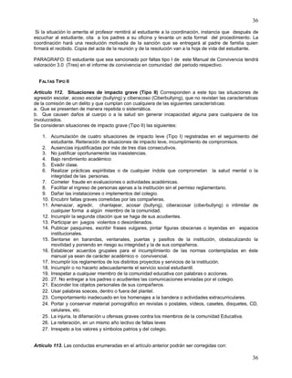 36
36
Si la situación lo amerita el profesor remitirá al estudiante a la coordinación, instancia que después de
escuchar al estudiante, cita a los padres a su oficina y levanta un acta formal del procedimiento. La
coordinación hará una resolución motivada de la sanción que se entregará al padre de familia quien
firmará el recibido. Copia del acta de la reunión y de la resolución van a la hoja de vida del estudiante.
PARAGRAFO: El estudiante que sea sancionado por faltas tipo I de este Manual de Convivencia tendrá
valoración 3.0 (Tres) en el informe de convivencia en comunidad del periodo respectivo.
FALTAS TIPO II
Artículo 112. Situaciones de impacto grave (Tipo II) Corresponden a este tipo las situaciones de
agresión escolar, acoso escolar (bullying) y ciberacoso (Ciberbullying), que no revistan las características
de la comisión de un delito y que cumplan con cualquiera de las siguientes características:
a. Que se presenten de manera repetida o sistemática.
b. Que causen daños al cuerpo o a la salud sin generar incapacidad alguna para cualquiera de los
involucrados.
Se consideran situaciones de impacto grave (Tipo II) las siguientes:
1. Acumulación de cuatro situaciones de impacto leve (Tipo I) registradas en el seguimiento del
estudiante. Reiteración de situaciones de impacto leve, incumplimiento de compromisos.
2. Ausencias injustificadas por más de tres días consecutivos.
3. No justificar oportunamente las inasistencias.
4. Bajo rendimiento académico
5. Evadir clase.
6. Realizar prácticas espiritistas o de cualquier índole que comprometan la salud mental o la
integridad de las personas.
7. Cometer fraude en evaluaciones o actividades académicas.
8. Facilitar el ingreso de personas ajenas a la institución sin el permiso reglamentario.
9. Dañar las instalaciones o implementos del colegio.
10. Encubrir faltas graves cometidas por las compañeras.
11. Amenazar, agredir, chantajear, acosar (bullyng), ciberacosar (ciberbullyng) o intimidar de
cualquier forma a algún miembro de la comunidad.
12. Incumplir la segunda citación que se haga de sus acudientes.
13. Participar en juegos violentos o desordenados.
14. Publicar pasquines, escribir frases vulgares, pintar figuras obscenas o leyendas en espacios
institucionales.
15. Sentarse en barandas, ventanales, puertas y pasillos de la institución, obstaculizando la
movilidad y poniendo en riesgo su integridad y la de sus compañeros.
16. Establecer acuerdos grupales para el incumplimiento de las normas contempladas en éste
manual ya sean de carácter académico o convivencial.
17. Incumplir los reglamentos de los distintos proyectos y servicios de la institución.
18. Incumplir o no hacerlo adecuadamente el servicio social estudiantil.
19. Irrespetar a cualquier miembro de la comunidad educativa con palabras o acciones.
20. 27. No entregar a los padres o acudientes las comunicaciones enviadas por el colegio.
21. Esconder los objetos personales de sus compañeros.
22. Usar palabras soeces, dentro o fuera del plantel.
23. Comportamiento inadecuado en los homenajes a la bandera o actividades extracurriculares.
24. Portar y conservar material pornográfico en revistas o postales, vídeos, casetes, disquetes, CD,
celulares, etc.
25. La injuria, la difamación u ofensas graves contra los miembros de la comunidad Educativa.
26. La reiteración, en un mismo año lectivo de faltas leves
27. Irrespeto a los valores y símbolos patrios y del colegio.
Artículo 113. Las conductas enumeradas en el artículo anterior podrán ser corregidas con:
 